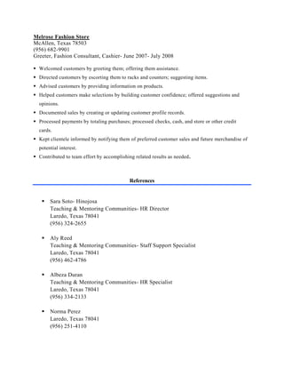 Melrose Fashion Store
McAllen, Texas 78503
(956) 682-9901
Greeter, Fashion Consultant, Cashier- June 2007- July 2008
 Welcomed customers by greeting them; offering them assistance.
 Directed customers by escorting them to racks and counters; suggesting items.
 Advised customers by providing information on products.
 Helped customers make selections by building customer confidence; offered suggestions and
opinions.
 Documented sales by creating or updating customer profile records.
 Processed payments by totaling purchases; processed checks, cash, and store or other credit
cards.
 Kept clientele informed by notifying them of preferred customer sales and future merchandise of
potential interest.
 Contributed to team effort by accomplishing related results as needed.
References
 Sara Soto- Hinojosa
Teaching & Mentoring Communities- HR Director
Laredo, Texas 78041
(956) 324-2655
 Aly Reed
Teaching & Mentoring Communities- Staff Support Specialist
Laredo, Texas 78041
(956) 462-4786
 Albeza Duran
Teaching & Mentoring Communities- HR Specialist
Laredo, Texas 78041
(956) 334-2133
 Norma Perez
Laredo, Texas 78041
(956) 251-4110
 