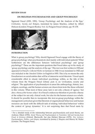 1
REVIEW ESSAY
ON FREUDIAN PSYCHOANALYSIS AND GROUP PSYCHOLOGY
Sigmund Freud (1921, 1991). ‘Group Psychology and the Analysis of the Ego,’
Civilization, Society and Religion, translated by James Strachey, edited by Albert
Dickson (London: Penguin Books), Vol. 12, Penguin Freud Library, pp. 91-178.
INTRODUCTION
What is group psychology? Why should Sigmund Freud engage with the theory of
group psychology when psychoanalysts deal mainly with individual patients? What
furthermore are the differences between ‘individual psychology’ and ‘group
psychology?’ These are the important questions that Freud takes up in his study of
‘group psychology and the analysis of the ego.’ This text was first written in 1921and
appeared in Freud’s Collected Works in German in 1940. It was translated in 1922 and
was included in the Standard Edition in English in 1955. This is by no means the only
Freudian text on social entities that will be of interest to social theorists.1 Freud spent
considerable effort to situate individual psychology within, as the title of this
volume from the Penguin Freud Library puts it, on ‘civilization, society and
religion.’ The application of psychoanalysis in areas like anthropology, history, law,
religion, sociology, and the human sciences are drawn from texts like those collected
in this volume. What most of these areas lack is not only a theory of ‘agency,’ but
also a theory of the human subject. It is Freud’s endeavour therefore to provide a theory
of the subject for not only clinical work, but also for the human sciences as a whole.
It should be possible then to incorporate this text on group psychology within the
management curriculum given that theorists of organisational behaviour and human
resources are faced with the difficult task of relating ‘individual behaviour’ within
the context of ‘group dynamics.’ It is not surprising then that Freud starts by
1 For a detailed study of the relationship between psychoanalysis and social theory, see
Anthony Elliott (1992). Social Theory and Psychoanalysis in Transition: Self and Society from
Freud to Kristeva (Oxford: Blackwell). See also Herbert Marcuse (1970). Five Lectures:
Psychoanalysis, Politics, and Utopia, translated by Jeremy J. Shapiro and Shierry M. Weber
(London: The Penguin Press).
 