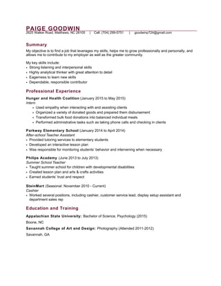 PAIGE GOODWIN
2625 Walker Road, Matthews, NC 28105 | Cell: (704) 299-5751 | goodwinp724@gmail.com
Summary
My objective is to find a job that leverages my skills, helps me to grow professionally and personally, and
allows me to contribute to my employer as well as the greater community.
My key skills include:
• Strong listening and interpersonal skills
• Highly analytical thinker with great attention to detail
• Eagerness to learn new skills
• Dependable, responsible contributor
Professional Experience
Hunger and Health Coalition (January 2015 to May 2015)
Intern
• Used empathy when interacting with and assisting clients
• Organized a variety of donated goods and prepared them disbursement
• Transformed bulk food donations into balanced individual meals
• Performed administrative tasks such as taking phone calls and checking in clients
Parkway Elementary School (January 2014 to April 2014)
After-school Teacher Assistant
• Provided tutoring services to elementary students
• Developed an interactive lesson plan
• Was responsible for monitoring students’ behavior and intervening when necessary
Philips Academy (June 2013 to July 2013)
Summer School Teacher
• Taught summer school for children with developmental disabilities
• Created lesson plan and arts & crafts activities
• Earned students’ trust and respect
SteinMart (Seasonal: November 2010 - Current)
Cashier
• Worked several positions, including cashier, customer service lead, display setup assistant and
department sales rep
Education and Training
Appalachian State University: Bachelor of Science, Psychology (2015)
Boone, NC
Savannah College of Art and Design: Photography (Attended 2011-2012)
Savannah, GA
 