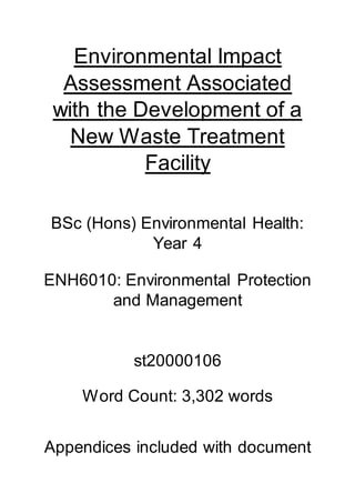 Environmental Impact
Assessment Associated
with the Development of a
New Waste Treatment
Facility
BSc (Hons) Environmental Health:
Year 4
ENH6010: Environmental Protection
and Management
st20000106
Word Count: 3,302 words
Appendices included with document
 