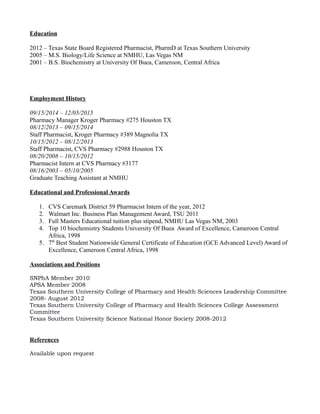 Education
2012 – Texas State Board Registered Pharmacist, PharmD at Texas Southern University
2005 – M.S. Biology/Life Science at NMHU, Las Vegas NM
2001 – B.S. Biochemistry at University Of Buea, Cameroon, Central Africa
Employment History
09/15/2014 – 12/05/2015
Pharmacy Manager Kroger Pharmacy #275 Houston TX
08/12/2013 – 09/15/2014
Staff Pharmacist, Kroger Pharmacy #389 Magnolia TX
10/15/2012 – 08/12/2013
Staff Pharmacist, CVS Pharmacy #2988 Houston TX
08/20/2008 – 10/15/2012
Pharmacist Intern at CVS Pharmacy #3177
08/16/2003 – 05/10/2005
Graduate Teaching Assistant at NMHU
Educational and Professional Awards
1. CVS Caremark District 59 Pharmacist Intern of the year, 2012
2. Walmart Inc. Business Plan Management Award, TSU 2011
3. Full Masters Educational tuition plus stipend, NMHU Las Vegas NM, 2003
4. Top 10 biochemistry Students University Of Buea Award of Excellence, Cameroon Central
Africa, 1998
5. 7th
Best Student Nationwide General Certificate of Education (GCE Advanced Level) Award of
Excellence, Cameroon Central Africa, 1998
Associations and Positions
SNPhA Member 2010
APSA Member 2008
Texas Southern University College of Pharmacy and Health Sciences Leadership Committee
2008- August 2012
Texas Southern University College of Pharmacy and Health Sciences College Assessment
Committee
Texas Southern University Science National Honor Society 2008-2012
References
Available upon request
 