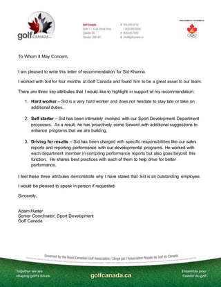 To Whom It May Concern,
I am pleased to write this letter of recommendation for Sid Khanna.
I worked with Sid for four months at Golf Canada and found him to be a great asset to our team.
There are three key attributes that I would like to highlight in support of my recommendation:
1. Hard worker – Sid is a very hard worker and does not hesitate to stay late or take on
additional duties.
2. Self starter – Sid has been intimately involved with our Sport Development Department
processes. As a result, he has proactively come forward with additional suggestions to
enhance programs that we are building.
3. Driving for results – Sid has been charged with specific responsibilities like our sales
reports and reporting performance with our developmental programs. He worked with
each department member in compiling performance reports but also goes beyond this
function. He shares best practices with each of them to help drive for better
performance.
I feel these three attributes demonstrate why I have stated that Sid is an outstanding employee.
I would be pleased to speak in person if requested.
Sincerely,
Adam Hunter
Senior Coordinator, Sport Development
Golf Canada
 