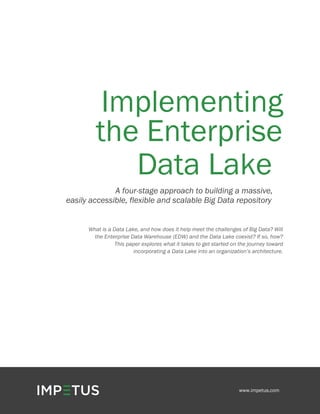 Implementing
the Enterprise
Data Lake
A four-stage approach to building a massive,
easily accessible, flexible and scalable Big Data repository
What is a Data Lake, and how does it help meet the challenges of Big Data? Will
the Enterprise Data Warehouse (EDW) and the Data Lake coexist? If so, how?
This paper explores what it takes to get started on the journey toward
incorporating a Data Lake into an organization’s architecture.
www.impetus.com
 