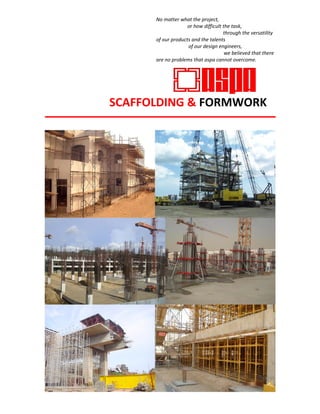 No matter what the project, 
or how difficult the task, 
through the versatility 
of our products and the talents
SCAFFOLDING & FORMWORK
of our design engineers,
we believed that there
are no problems that aspa cannot overcome.
 