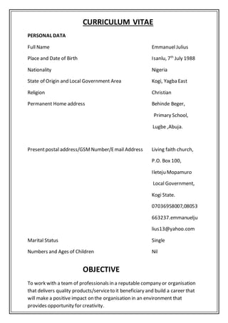CURRICULUM VITAE
PERSONAL DATA
Full Name Emmanuel Julius
Place and Date of Birth Isanlu, 7th
July 1988
Nationality Nigeria
State of Origin and Local Government Area Kogi, Yagba East
Religion Christian
Permanent Home address Behinde Beger,
Primary School,
Lugbe ,Abuja.
Presentpostal address/GSMNumber/Email Address Living faith church,
P.O. Box 100,
Ileteju Mopamuro
Local Government,
Kogi State.
07036958007,08053
663237.emmanuelju
lius13@yahoo.com
Marital Status Single
Numbers and Ages of Children Nil
OBJECTIVE
To work with a team of professionals in a reputable company or organisation
that delivers quality products/serviceto it beneficiary and build a career that
will make a positive impact on the organisation in an environment that
provides opportunity for creativity.
 
