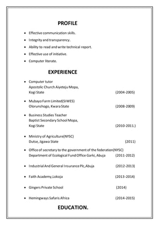 PROFILE
 Effective communication skills.
 Integrity and transparency.
 Ability to read and write technical report.
 Effective use of initiative.
 Computer literate.
EXPERIENCE
 Computer tutor
Apostolic Church Aiyeteju Mopa,
Kogi State (2004-2005)
 Mubayo FarmLimited(SIWES)
Olorunshogo, Kwara State (2008-2009)
 Business Studies Teacher
Baptist Secondary SchoolMopa,
Kogi State (2010-2011.)
 Ministry of Agriculture(NYSC)
Dutse, Jigawa State (2011)
 Officeof secretary to the government of the federation(NYSC)
Department of Ecological Fund Office Garki, Abuja (2011-2012)
 IndustrialAnd General InsurancePlc,Abuja (2012-2013)
 Faith Academy,Lokoja (2013-2014)
 Gingers Private School (2014)
 Hemingways Safaris Africa (2014-2015)
EDUCATION.
 