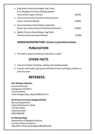  Kogi State University Ayingba, Kogi State
B.sc. Biological Sciences (Zoology option)
Second Class Upper Division (2010)
 Amuro Community Secondary School,Amuro
Senior SchoolCertificate (2008)
 Ecwa Secondary SchoolMopa, Kogi State
Senior Secondary SchoolCertificate Examination (2004)
 Baptist Primary SchoolMopa, Kogi State
Primary Schoolleaving Certificate (1998)
HONOUR/DISTINCTION: SECOND CLASS UPPER DIVISION
PUBLICATION
 Prevalence of gastro intestinal parasites in cattle.
OTHER FACTS
 Interestincludes Teaching, reading and meeting people
 Superior work ethic; gain great satisfaction fromworking to achieve as
part of a team.
REFEREES:
Mrs Modupe Odudare
AssistantDirector
Ecological Fund Office
The presidency
Shehu ShagariWay, Abuja.08056141112
Mr SimeonFemi Ayo Olugbemi(CNA)
Bursary Department
Federal Polytechnic, Mubi
P.M.B35 Mubi
Adamawa State
08032884180
Dr GbengaAlege
Department of Biological Sciences
Faculty of Natural Sciences
Kogi State University Anyigba,08030815497
 