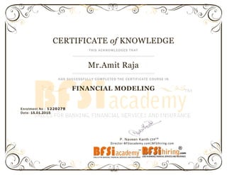 CERTIFICATE of KNOWLEDGE
THIS ACKNOWLEDGES THAT
Mr.Amit Raja
HAS SUCCESSFULLY COMPLETED THE CERTIFICATE COURSE IN
FINANCIAL MODELING
Enrolment No : 1220278
Date: 15.01.2015
P. Naveen Kanth CFPCM
Director-BFSIacademy.com|BFSIhiring.com
 