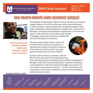 See math move and science sizzle!
Virtual camps are led
by highly qualified,
experienced,
Michigan certified
online instructors.
W
elcom
e
to
Fractions
&
Factors
Right
TrianglesSim
ilarity
&
Transform
ationRatio
&
Proportions
Integers,Decim
als,
&
Square
Roots
Graphing
in
the
Coordinate
Plane
Solving
Equations
&
Inequalities
Polynom
ials
Predictions
&
Inferences
Probability
MATH
CAMP
Units &
Topics
The Michigan Virtual School™ Math & Science Virtual Summer Camps
engage students in the thrill of discovery while using mathematics
or science to figure out how things work. Students strengthen study
habits and deepen understandings that will give them a head start on
Michigan’s new high school graduation requirements. For those who
excel in math and science, the online camps provide
challenging, interactive enrichment activities that
will fuel their passion for discovery.
These two-week virtual summer camps will
be held in three sessions this summer. It is
expected that campers will spend a minimum
of two hours per day during the two-week
period working on the curricular material
Campers will use Gizmos, innovative, state-of-
the-art online simulations from ExploreLearning
that make learning easy and lasting. Gizmo activities are aligned to
Michigan Grade Level Content Expectations. Students will develop
a rich repertoire of skills and content knowledge necessary for fun
and success in the coming school year — all from the comfort and
convenience of their home computer or at one of the participating
math and science centers.
You Can Learn Virtually Anything®
MICHIGAN VIRTUAL UNIVERSITY
www.mivu.org
Thomas-Gist Academy – 2008
2009 Camp Sessions
•	 June 22 – July 3
•	 July 6 – 17
•	 July 20 – 31
 