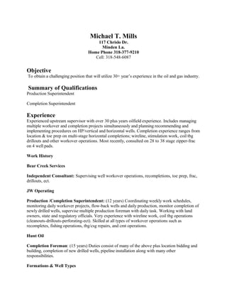 Michael T. Mills
117 Chrislo Dr.
Minden La.
Home Phone 318-377-9210
Cell: 318-548-6087
Objective
To obtain a challenging position that will utilize 30+ year’s experience in the oil and gas industry.
Summary of Qualifications
Production Superintendent
Completion Superintendent
Experience
Experienced upstream supervisor with over 30 plus years oilfield experience. Includes managing
multiple workover and completion projects simultaneously and planning recommending and
implementing procedures on HP/vertical and horizontal wells. Completion experience ranges from
location & toe prep on multi-stage horizontal completions; wireline, stimulation work, coil tbg
drillouts and other workover operations. Most recently, consulted on 28 to 38 stage zipper-frac
on 4 well pads.
Work History
Bear Creek Services
Independent Consultant: Supervising well workover operations, recompletions, toe prep, frac,
drillouts, ect.
JW Operating
Production /Completion Superintendent: (12 years) Coordinating weekly work schedules,
monitoring daily workover projects, flow-back wells and daily production, monitor completion of
newly drilled wells, supervise multiple production foreman with daily task. Working with land
owners, state and regulatory officials. Very experience with wireline work, coil tbg operations
(cleanouts-drillouts-perforating-ect). Skilled at all types of workover operations such as
recompletes, fishing operations, tbg/csg repairs, and cmt operations.
Hunt Oil
Completion Foreman: (15 years) Duties consist of many of the above plus location bidding and
building, completion of new drilled wells, pipeline installation along with many other
responsibilities.
Formations & Well Types
 