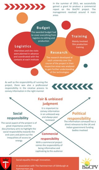 In the summer of 2015, we successfully
gained a grant to produce a commercial
report on the BioCPV project. The
management revolved around 4 main
areas
Fair & unbiased
judgment
Political
responsibility
The information conveyed has a
direct relevance to the UK and
Indian government funding
bodies involved
Social
responsibility
Commercial
responsibility
With a commercial project
comes the responsibility of
being informative and
captivating to the audience
As well as the responsibility of running the
project, there was also a professional
responsibility in the creative process to
convey information in the right manner
Budget
The awarded budget had
to cover everything from
logistics to editing and
production
Logistics
Interviews and site visits
were planned in advance
and coordinated with the
contacts at each institute
Training
Mainly involved
film production
training
Research
It is important to
convey information
in an unbiased way
and always peer
reviewed
The social aspect of the project is of
great importance and the
documentary aims to highlight the
social responsibility towards the
end users and point out the
inequalities of access to
energy
The research developed at
each university over the
course of the project in their
respective areas was analysed
to gain further understanding
of the technologies
Social equality through innovation.
In association with The Hammermen of Edinburgh.
Social equality through innovation.
In association with The Hammermen of Edinburgh at
hammermen.org
 