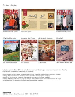 AZ White Mountains
WM 59th Annual magazine
Red Arrow Real Estate
2015 magazine
Mesa CVB
1998 Destination Planning Guide
Publication Design
AZ Homes & Lifestyles
2000 bi-montly
Banner Health Foundation Fall 2010
A P U B L I C A T I O N F O R T H E B E N E F A C T O R S O F B A N N E R H E A L T H
A Mother’s Fight:
The genetics of
Alzheimer’s disease
spur one mother
to action
2010 Banner Health Friends
Capturing their time together and trying to find humor in
what is so often a humorless situation is one way Suzi and her
family cope. Another is by staying actively involved in the effort to
prevent Alzheimer’s disease. Given the genetic risk that she and
her children face, Suzi knows she’s fighting for her family’s future.
“My mother is in the late stages of Alzheimer’s,” said Suzi.
“She’s not really even that responsive. I’ve accepted the fact that
there’s nothing that can be done to help her, so now I’m focusing
on what can be done to help myself and my children.”
The Institute’s mission of ending Alzheimer’s disease without
losing another generation hits incredibly close to home for Suzi.
It motivates her in so many ways.
As an original member of the Banner Alzheimer’s Foundation
board of directors, she, along with her husband, Steve, is confident
that a world without Alzheimer’s disease will soon be realized.
She’s equally confident that the researchers and physicians at
Banner Alzheimer’s Institute will be at the forefront of that
achievement. Her faith in their ability is unwavering—so much so
that she has spent years rallying support.
In addition to making a personal gift of $1 million to support
the Institute’s research endeavors, Suzi, a founding member of the
Women’s Council of the Banner Alzheimer’s Institute, works year-
round to help shine a spotlight on the Institute and the amazing
work being done there. She and her fellow Women’s Council
he culprit behind her devastating transformation? Alzheimer’s
disease. Now a mother herself, Suzi can’t help but wonder what the
genetic implications of the disease mean for her family. But rather than
stand by watching and waiting, she’s doing her part to help those who may
hold the key to unlocking a future without Alzheimer’s.
Witnessing her mother’s decline and accepting that her children will never
enjoy a traditional relationship with their grandmother has given Suzi a profound
perspective on life within the framework of Alzheimer’s. While her children, Sophie
(9) and Harrison (5 ½) may be too young to fully understand the complexity of
grandma’s condition, they do know she’s sick.
With each visit to see grandma in the Iowa care facility where she lives
comes a startling view of the disease’s toll. “I see the progression so much
more because there’s time in between our trips,” said Suzi. “My mother
would not want to be living like this.”
While one could easily be consumed by sadness and fear, Suzi does
what she can to enjoy her mother in the only ways possible. She brushes
her hair, shares the fun and exciting things her children are doing, and
records their visits to ensure she has something to hold onto. Sadly, these
home movies also serve to document Ann’s progression through the disease.
One movie shows the kids hugging and kissing grandma while she
mumbles nonsensical words and phrases, including repeated use of the word
“Wowzer.” Harrison, about three at the time, thought his grandmother was
hysterically funny. He latched onto the word and now, lovingly, refers to grandma
as “Wowzer.”
The
genetics of
Alzheimer's
disease
compels a
mother to
action.
T
igA o er’s
For 12 years, Suzi Hilton has watched her mother,
the smart, capable, beautiful woman she once
Ann Bey, slowly transform from
was into a shell of her former self. Suzanne Hilton with her mother, Ann Bey, and family
Sophie and Harrison Hilton.
members, a dedicated group of women working
tirelessly to raise awareness and funds, host the annual
A Night to Remember cocktail, tasting and auction
event to support the Institute.
For Suzi, helping to end Alzheimer’s disease is the
greatest gift she can offer her children.
The nasturtium
can symbolize
maternal love.
Cover story spread 2011 Banner Health Friends
Linda Haskell
4320 East Sahuaro Drive, Phoenix, AZ 85028 | 602.421.7347
Publication design in 4C and 1C formats using client-provided editorial and images. Image research and selection, photoshop
enhancements and alterations to layout and edit as needed.
Original logo and magazine design for Banner Health ‘Friends’ magazine. Directed cover photoshoots. 40-pages.
Redesign of 50-year-old Mead Publication ‘Arizona’s White Mountains’ magazine. 122-pages.
Redesign of Red Arrow Real Estate quarterly magazine featuring homes for sale. 32-pages.
Redesign of AZ Homes & Lifestyles magazine featuring Valley celeb interviews. Directed photoshoots. 64-pages.
Concept and design for Mesa CVB Destination and Planning Guide. 20-pages.
 