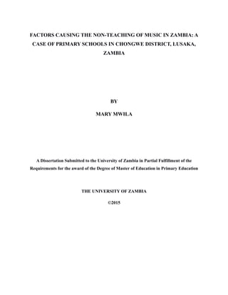 FACTORS CAUSING THE NON-TEACHING OF MUSIC IN ZAMBIA: A
CASE OF PRIMARY SCHOOLS IN CHONGWE DISTRICT, LUSAKA,
ZAMBIA
BY
MARY MWILA
A Dissertation Submitted to the University of Zambia in Partial Fulfillment of the
Requirements for the award of the Degree of Master of Education in Primary Education
THE UNIVERSITY OF ZAMBIA
©2015
 