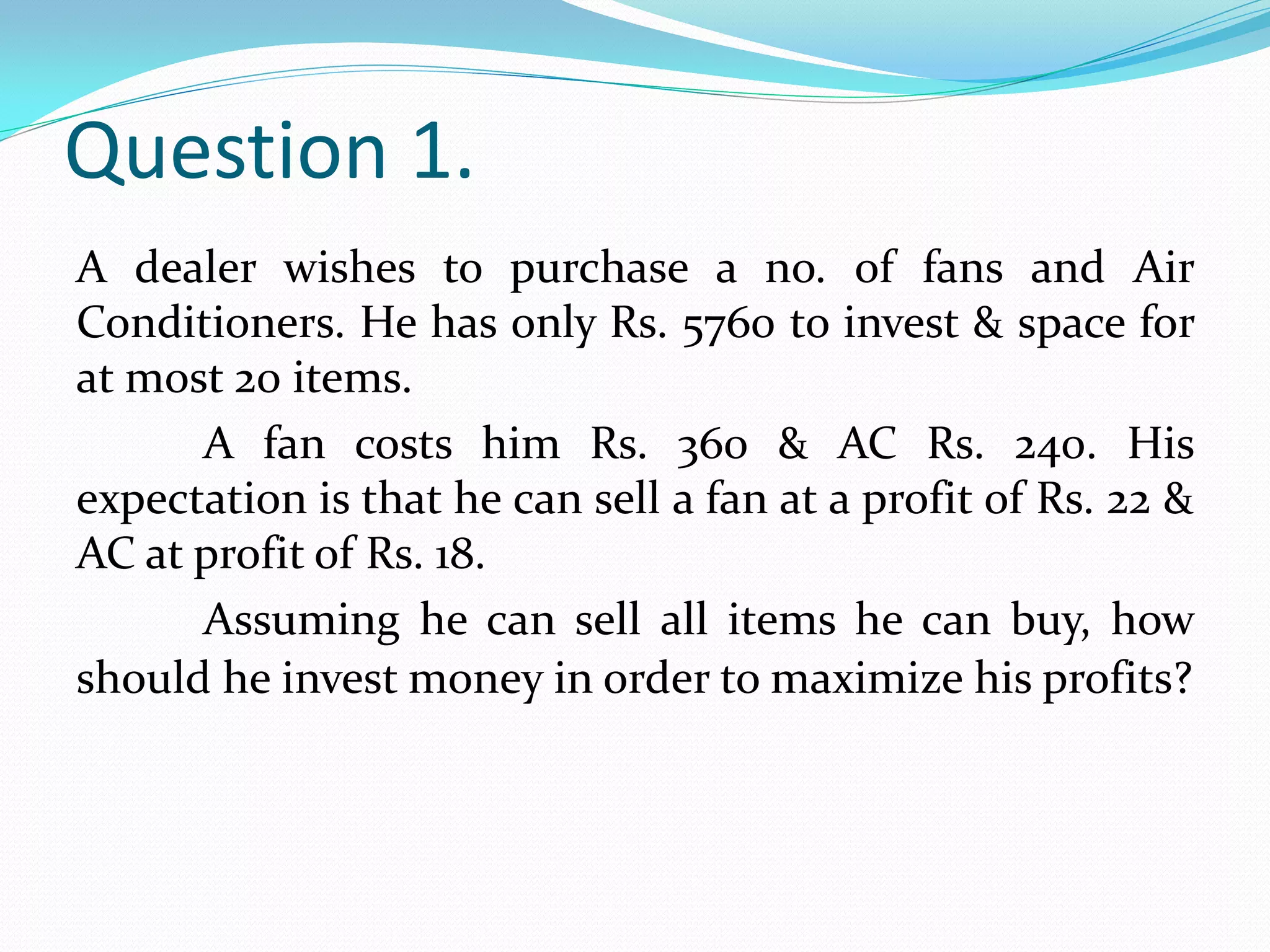 Question 1.
A dealer wishes to purchase a no. of fans and Air
Conditioners. He has only Rs. 5760 to invest & space for
at most 20 items.
      A fan costs him Rs. 360 & AC Rs. 240. His
expectation is that he can sell a fan at a profit of Rs. 22 &
AC at profit of Rs. 18.
      Assuming he can sell all items he can buy, how
should he invest money in order to maximize his profits?
 
