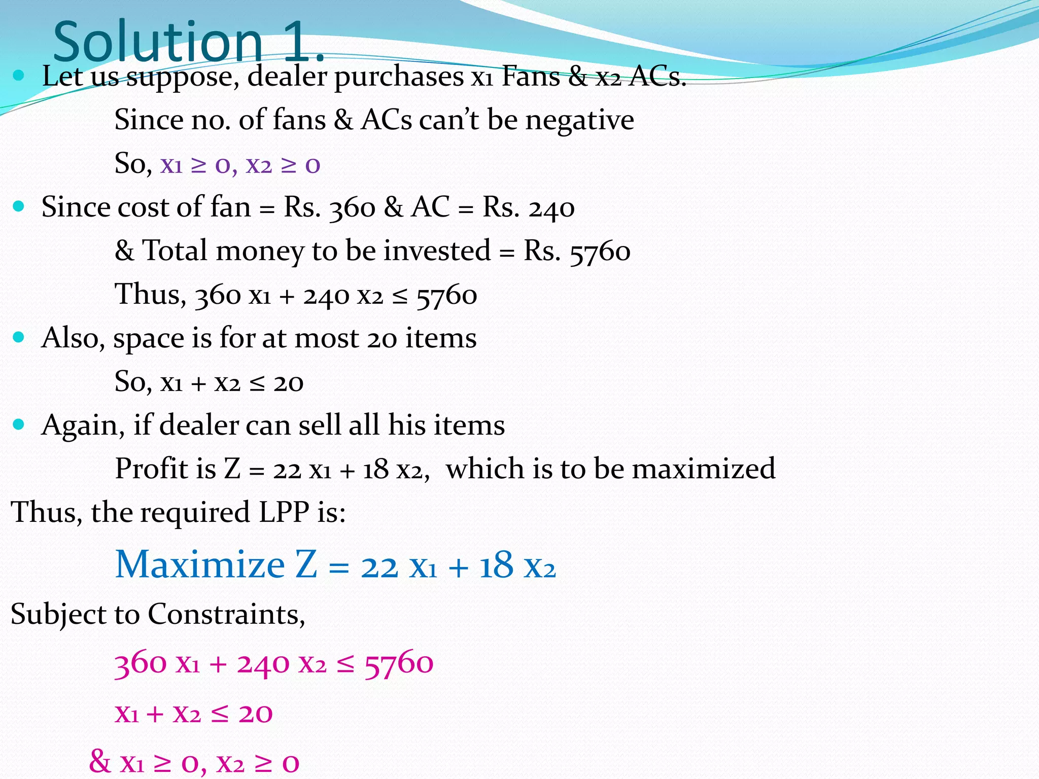 Solution 1. purchases x1 Fans & x2 ACs.
 Let us suppose, dealer
        Since no. of fans & ACs can’t be negative
        So, x1 ≥ 0, x2 ≥ 0
 Since cost of fan = Rs. 360 & AC = Rs. 240
        & Total money to be invested = Rs. 5760
        Thus, 360 x1 + 240 x2 ≤ 5760
 Also, space is for at most 20 items
        So, x1 + x2 ≤ 20
 Again, if dealer can sell all his items
        Profit is Z = 22 x1 + 18 x2, which is to be maximized
Thus, the required LPP is:
        Maximize Z = 22 x1 + 18 x2
Subject to Constraints,
       360 x1 + 240 x2 ≤ 5760
       x1 + x2 ≤ 20
      & x1 ≥ 0, x2 ≥ 0
 
