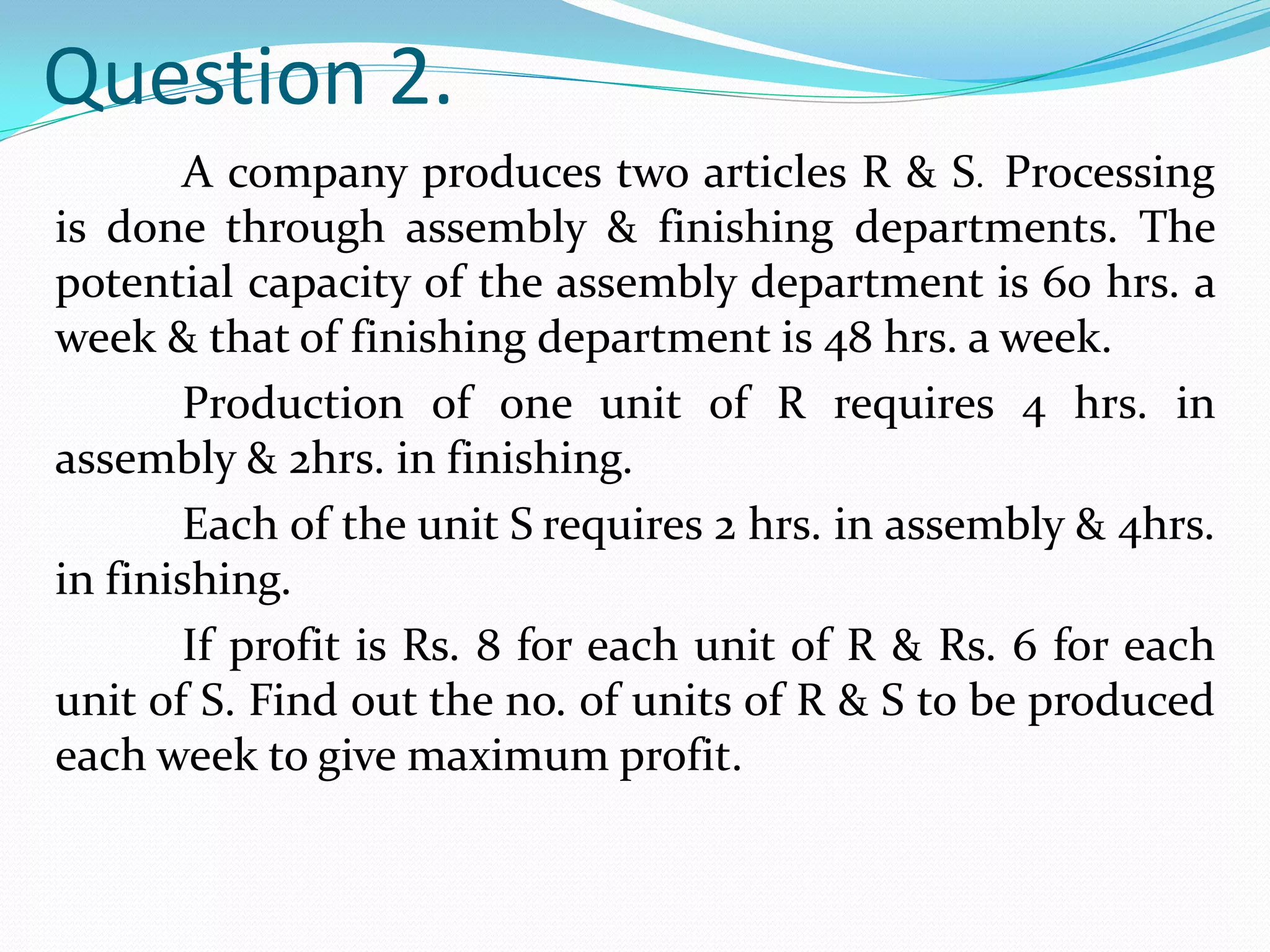 Question 2.
       A company produces two articles R & S. Processing
is done through assembly & finishing departments. The
potential capacity of the assembly department is 60 hrs. a
week & that of finishing department is 48 hrs. a week.
       Production of one unit of R requires 4 hrs. in
assembly & 2hrs. in finishing.
       Each of the unit S requires 2 hrs. in assembly & 4hrs.
in finishing.
       If profit is Rs. 8 for each unit of R & Rs. 6 for each
unit of S. Find out the no. of units of R & S to be produced
each week to give maximum profit.
 