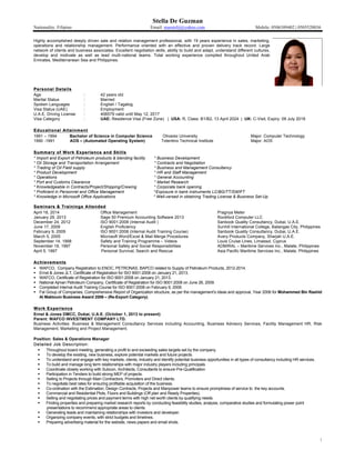 Stella De Guzman
Nationality: Filipino Email: marstelij@yahoo.com Mobile: 0506389402 | 0505520036
1
Highly accomplished deeply driven sale and relation management professional, with 19 years experience in sales, marketing,
operations and relationship management. Performance oriented with an effective and proven delivery track record. Large
network of clients and business associates. Excellent negotiation skills, ability to build and adapt, understand different cultures,
develop and motivate as well as lead multi-national teams. Total working experience compiled throughout United Arab
Emirates, Mediterranean Sea and Philippines.
Personal DetailsPersonal Details
Age : 42 years old
Marital Status : Married
Spoken Languages : English / Tagalog
Visa Status (UAE) : Employment
U.A.E. Driving License : 406579 valid until May 12, 2017
Visa Category : UAE: Residence Visa (Free Zone) | USA: R, Class: B1/B2, 13 April 2024 | UK: C-Visit, Expiry: 09 July 2018
Educational AttainmentEducational Attainment
1991 – 1994 Bachelor of Science in Computer Science Olivarez University Major: Computer Technology
1990 -1991 AOS – (Automated Operating System) Tolentino Technical Institute Major: AOS
Summary of Work Experience and SkillsSummary of Work Experience and Skills
* Import and Export of Petroleum products & blending facility * Business Development
* Oil Storage and Transportation Arrangement * Contracts and Negotiation
* Trading of Oil Field supply * Business and Management Consultancy
* Product Development * HR and Staff Management
* Operations * General Accounting
* Port and Customs Clearance * Market Research
* Knowledgeable in Contracts/Project/Shipping/Crewing * Corporate bank opening
* Proficient in Personnel and Office Management *Exposure in bank instruments LC/BG/TT/SWIFT
* Knowledge in Microsoft Office Applications * Well-versed in obtaining Trading License & Business Set-Up
Seminars & Trainings AttendedSeminars & Trainings Attended
April 18, 2014 Office Management Pragnya Meter
January 29, 2013 Sage 50 Premium Accounting Software 2013 Rockford Computer LLC
December 24, 2012 ISO 9001:2008 (Internal Audit ) Sanbook Quality Consultancy, Dubai, U.A.E.
June 17, 2009 English Proficiency Sunhill International College, Batangas City, Philippines
February 9, 2009 ISO 9001:2008 (Internal Audit Training Course) Sanbook Quality Consultancy, Dubai, U.A.E.
March 5, 2005 Microsoft Word/Excel & Mail Merge Procedures Avery Products Company, Sharjah U.A.E.
September 14, 1998 Safety and Training Programme – Videos Louis Cruise Lines, Limassol, Cyprus
November 18, 1997 Personal Safety and Social Responsibilities ADMIRAL – Maritime Services Inc., Malate, Philippines
April 5, 1997 Personal Survival, Search and Rescue Asia Pacific Maritime Services Inc., Malate, Philippines
AchievementsAchievements
§ WAFCO, Company Registration to ENOC, PETRONAS, BAPCO related to Supply of Petroleum Products, 2012-2014.
§ Ernst & Jones JLT, Certificate of Registration for ISO 9001:2008 on January 21, 2013.
§ WAFCO, Certificate of Registration for ISO 9001:2008 on January 21, 2013.
§ National Ajman Petroleum Company, Certificate of Registration for ISO 9001:2008 on June 26, 2009.
§ Completed Internal Audit Training Course for ISO 9001:2008 on February 9, 2009.
§ Fal Group of Companies, Comprehensive Report of Organization structure, as per the management’s ideas and approval, Year 2006 for Mohammed Bin Rashid
Al Maktoum Business Award 2006 – (Re-Export Category).
Work ExperienceWork Experience
Ernst & Jones DMCC, Dubai, U.A.E. (October 1, 2013 to present)
Parent: WAFCO INVESTMENT COMPANY LTD.
Business Activities: Business & Management Consultancy Services including Accounting, Business Advisory Services, Facility Management HR, Risk
Management, Marketing and Project Management.
Position: Sales & Operations Manager
Detailed Job Description:Detailed Job Description:
§ Throughout board meeting, generating a profit to and exceeding sales targets set by the company.
§ To develop the existing, new business, explore potential markets and future projects.
§ To understand and engage with key markets, clients, industry and identify potential business opportunities in all types of consultancy including HR services.
§ To build and manage long term relationships with major industry players including principals.
§ Coordinate closely working with Subcon, Architects, Consultants to ensure Pre-Qualification
§ Participation in Tenders to build strong MEP of projects.
§ Selling to Projects through Main Contractors, Promoters and Direct clients.
§ To negotiate best rates for ensuring profitable acquisition of the business.
§ Co-ordination with the Estimation, Design Contracts, Projects and Manpower teams to ensure promptness of service to the key accounts.
§ Commercial and Residential Plots, Floors and Buildings (Off plan and Ready Properties).
§ Selling and negotiating prices and payment terms with high net worth clients by qualifying needs.
§ Finding properties and preparing market research reports by conducting feasibility studies, analysis, comparative studies and formulating power point
presentations to recommend appropriate areas to clients.
§ Generating leads and maintaining relationships with investors and developer.
§ Organizing company events, with strict budgets and timelines.
§ Preparing advertising material for the website, news papers and email shots.
 
