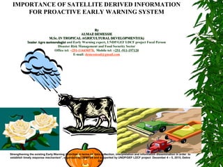 IMPORTANCE OF SATELLITE DERIVED INFORMATION
FOR PROACTIVE EARLY WARNING SYSTEM
ByBy
ALMAZ DEMESSIEALMAZ DEMESSIE
M.Sc. IN TROPICAL AGRICULTURAL DEVELOPMENT(Uk)M.Sc. IN TROPICAL AGRICULTURAL DEVELOPMENT(Uk)
Senior Agro meteorologistSenior Agro meteorologist and Early Warning expert, UNDP/GEF LDCF project Focal Person
Disaster Risk Management and Food Security Sector
Office tel: +251-114430578, Mobile tel: +251 -911-197120
E-mail: demessiead@gmail.com
Strengthening the existing Early Warning Activities in terms of data collection, interpretation and information dissemination in order to
establish timely response mechanism”, organized by DRMFSS and supported by UNDP/GEF LDCF project December 4 – 5, 2015, Debre
Zeit
 