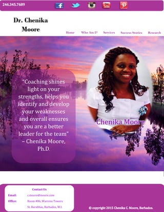 Home
Dr. Chenika
Moore Who Am I? Services Success Stories Research
“Coaching shines
light on your
strengths, helps you
identify and develop
your weaknesses
and overall ensures
you are a better
leader for the team”
– Chenika Moore,
Ph.D.
Chenika Moore
Contact Us
Email: c.moore@moore.com
Office: Room #86, Warrens Towers
St. Barabbas, Barbados, W.I.
 