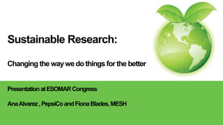 Sustainable Research:
Changing the waywedo things for the better
PresentationatESOMARCongress
AnaAlvarez,PepsiCoandFionaBlades,MESH
 