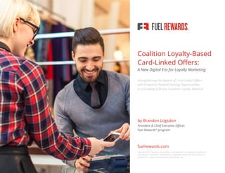 Fuel Rewards®
Program Coalition Loyalty-Based Card-Linked Offers: A New Digital Era for Loyalty Marketing
Coalition Loyalty-Based
Card-Linked Offers:
A New Digital Era for Loyalty Marketing
Strengthening the Appeal of Card-Linked Offers
with Frequent, Reward-Earning Opportunities
in a Growing & Broad Coalition Loyalty Network
by Brandon Logsdon
President & Chief Executive Officer,
Fuel Rewards®
program
fuelrewards.com
Copyright 2015 Excentus Corporation. Fuel Rewards®
is a registered trademark
of Excentus Corporation. GROUPON is a registered trademark of Groupon, Inc.
Facebook is a registered trademark of Facebook, Inc.
 