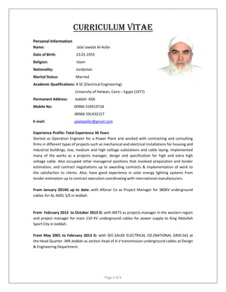 Page 1 of 3
Curriculum Vitae
Personal Information
Name: Jalal Jawdat Al-Asfar
Date of Birth: 23.01.1955
Religion: Islam
Nationality: Jordanian
Marital Status: Married
Academic Qualifications: B SC (Electrical Engineering)
University of Helwan, Cairo – Egypt (1977)
Permanent Address: Jeddah -KSA
Mobile No: 00966 559419718
00966 591432157
E-mail: jalalalasfar@gmail.com
Experience Profile: Total Experience 36 Years
Started as Operation Engineer for a Power Plant and worked with contracting and consulting
firms in different types of projects such as mechanical and electrical installations for housing and
industrial buildings, low, medium and high voltage substations and cable laying. Implemented
many of the works as a projects manager, design and specification for high and extra high
voltage cable. Also occupied other managerial positions that involved preparation and tender
estimation, and contract negotiations up to awarding contracts & implementation of work to
the satisfaction to clients. Also, have good experience in solar energy lighting systems from
tender estimation up to contract execution coordinating with international manufacturers.
From January 2014G up to date: with Alfanar Co as Project Manager for 380KV underground
cables for AL-ADEL S/S in Jeddah.
From February 2013 to October 2013 G: with METS as projects manager in the western region
and project manager for main 110 KV underground cables for power supply to King Abdullah
Sport City in Jeddah.
From May 2001 to February 2013 G: with SEC-SAUDI ELECTRICAL CO.(NATIONAL GRID-SA) at
the Head Quarter -WR-Jeddah as section head of H.V transmission underground cables at Design
& Engineering Department.
 