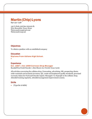 Martin(Chip)Lyons
830-491-1498
193 ½ Suite 206 San Antonio St.
New Braunfels, Texas 78130
TheLyonsGroup@aol.com
TheLyonsGroup.net
Objectives
To obtain a position with an established company
Education
Diploma From Abilene High School.

Experience
Oct. 1987 | Oct 1999 Collision Shop Manager
Randall Noe Ford/Chrysler | 1800 Moore Ave Terrell, Texas 75160
All activities concerning the collision shop. Forecasting, advertising, HR, prospecting clients,
order materials and maintain inventory, QC, create and implement quality standards, processed
warranty claims for Ford and Chrysler repairs. Managed 7 to 18people in the collision shop.
Attended training regularly, attended management improvement courses.
Skills
 [Type list of skills]
 