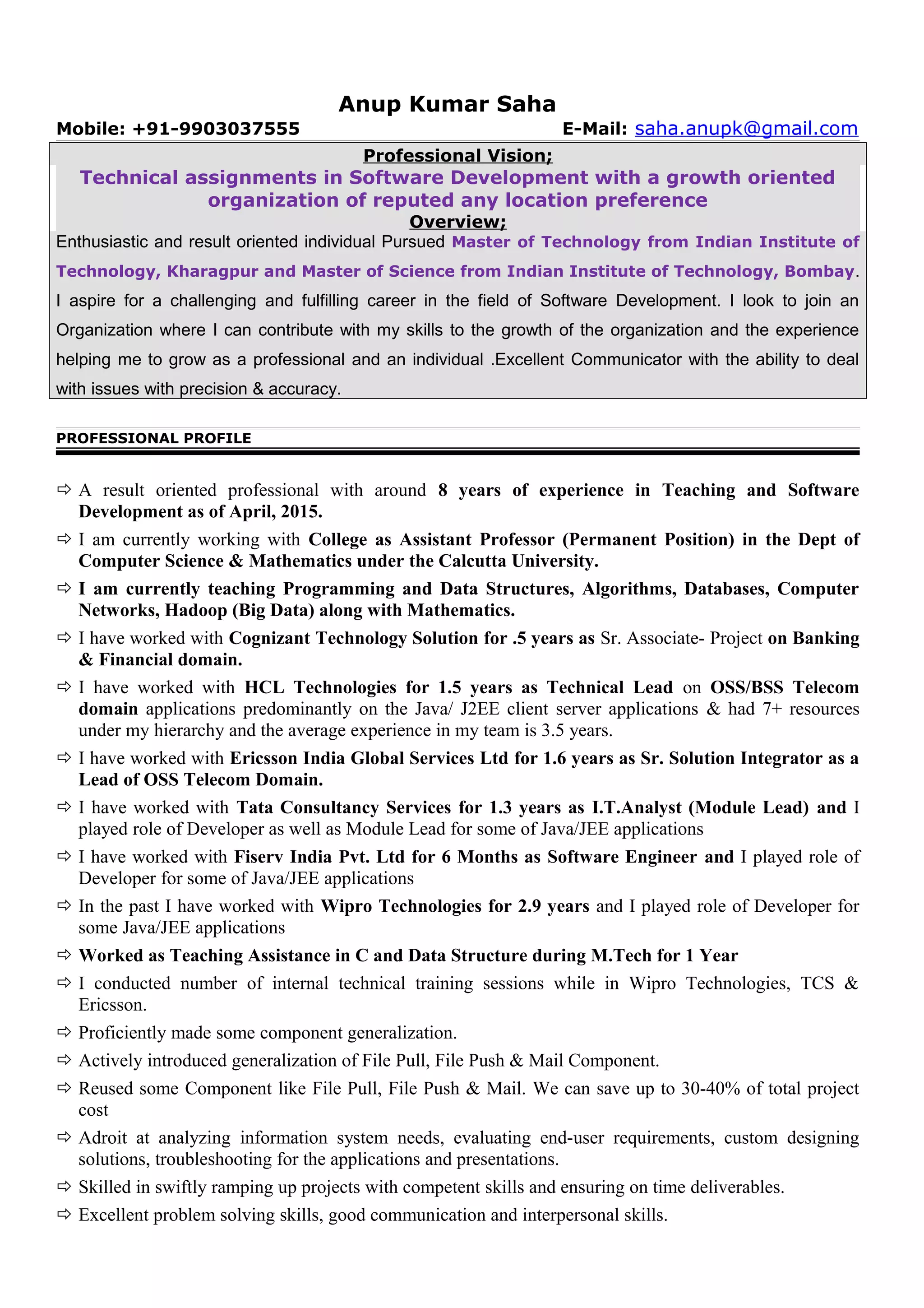 Anup Kumar Saha
Mobile: +91-9903037555 E-Mail: saha.anupk@gmail.com
Professional Vision;
Technical assignments in Software Development with a growth oriented
organization of reputed any location preference
Overview;
Enthusiastic and result oriented individual Pursued Master of Technology from Indian Institute of
Technology, Kharagpur and Master of Science from Indian Institute of Technology, Bombay.
I aspire for a challenging and fulfilling career in the field of Software Development. I look to join an
Organization where I can contribute with my skills to the growth of the organization and the experience
helping me to grow as a professional and an individual .Excellent Communicator with the ability to deal
with issues with precision & accuracy.
PROFESSIONAL PROFILE
 A result oriented professional with around 8 years of experience in Teaching and Software
Development as of April, 2015.
 I am currently working with College as Assistant Professor (Permanent Position) in the Dept of
Computer Science & Mathematics under the Calcutta University.
 I am currently teaching Programming and Data Structures, Algorithms, Databases, Computer
Networks, Hadoop (Big Data) along with Mathematics.
 I have worked with Cognizant Technology Solution for .5 years as Sr. Associate- Project on Banking
& Financial domain.
 I have worked with HCL Technologies for 1.5 years as Technical Lead on OSS/BSS Telecom
domain applications predominantly on the Java/ J2EE client server applications & had 7+ resources
under my hierarchy and the average experience in my team is 3.5 years.
 I have worked with Ericsson India Global Services Ltd for 1.6 years as Sr. Solution Integrator as a
Lead of OSS Telecom Domain.
 I have worked with Tata Consultancy Services for 1.3 years as I.T.Analyst (Module Lead) and I
played role of Developer as well as Module Lead for some of Java/JEE applications
 I have worked with Fiserv India Pvt. Ltd for 6 Months as Software Engineer and I played role of
Developer for some of Java/JEE applications
 In the past I have worked with Wipro Technologies for 2.9 years and I played role of Developer for
some Java/JEE applications
 Worked as Teaching Assistance in C and Data Structure during M.Tech for 1 Year
 I conducted number of internal technical training sessions while in Wipro Technologies, TCS &
Ericsson.
 Proficiently made some component generalization.
 Actively introduced generalization of File Pull, File Push & Mail Component.
 Reused some Component like File Pull, File Push & Mail. We can save up to 30-40% of total project
cost
 Adroit at analyzing information system needs, evaluating end-user requirements, custom designing
solutions, troubleshooting for the applications and presentations.
 Skilled in swiftly ramping up projects with competent skills and ensuring on time deliverables.
 Excellent problem solving skills, good communication and interpersonal skills.
 
