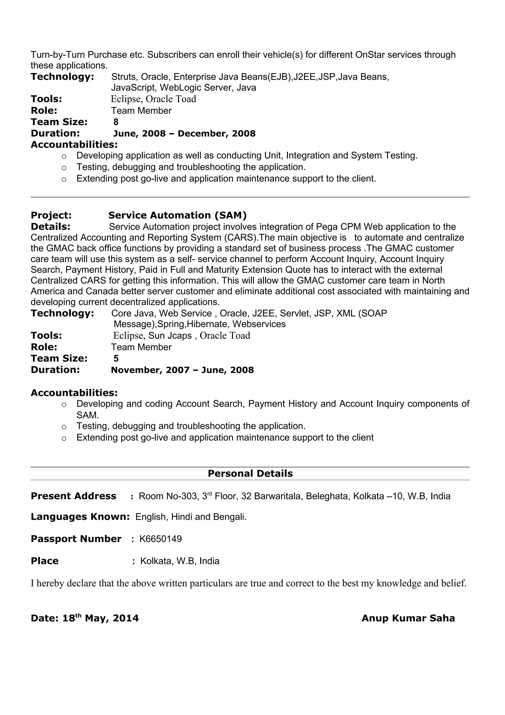 Turn-by-Turn Purchase etc. Subscribers can enroll their vehicle(s) for different OnStar services through
these applications.
Technology: Struts, Oracle, Enterprise Java Beans(EJB),J2EE,JSP,Java Beans,
JavaScript, WebLogic Server, Java
Tools: Eclipse, Oracle Toad
Role: Team Member
Team Size: 8
Duration: June, 2008 – December, 2008
Accountabilities:
o Developing application as well as conducting Unit, Integration and System Testing.
o Testing, debugging and troubleshooting the application.
o Extending post go-live and application maintenance support to the client.
Project: Service Automation (SAM)
Details: Service Automation project involves integration of Pega CPM Web application to the
Centralized Accounting and Reporting System (CARS).The main objective is to automate and centralize
the GMAC back office functions by providing a standard set of business process .The GMAC customer
care team will use this system as a self- service channel to perform Account Inquiry, Account Inquiry
Search, Payment History, Paid in Full and Maturity Extension Quote has to interact with the external
Centralized CARS for getting this information. This will allow the GMAC customer care team in North
America and Canada better server customer and eliminate additional cost associated with maintaining and
developing current decentralized applications.
Technology: Core Java, Web Service , Oracle, J2EE, Servlet, JSP, XML (SOAP
Message),Spring,Hibernate, Webservices
Tools: Eclipse, Sun Jcaps , Oracle Toad
Role: Team Member
Team Size: 5
Duration: November, 2007 – June, 2008
Accountabilities:
o Developing and coding Account Search, Payment History and Account Inquiry components of
SAM.
o Testing, debugging and troubleshooting the application.
o Extending post go-live and application maintenance support to the client
Personal Details
Present Address : Room No-303, 3rd
Floor, 32 Barwaritala, Beleghata, Kolkata –10, W.B, India
Languages Known: English, Hindi and Bengali.
Passport Number : K6650149
Place : Kolkata, W.B, India
I hereby declare that the above written particulars are true and correct to the best my knowledge and belief.
Date: 18th
May, 2014 Anup Kumar Saha
 