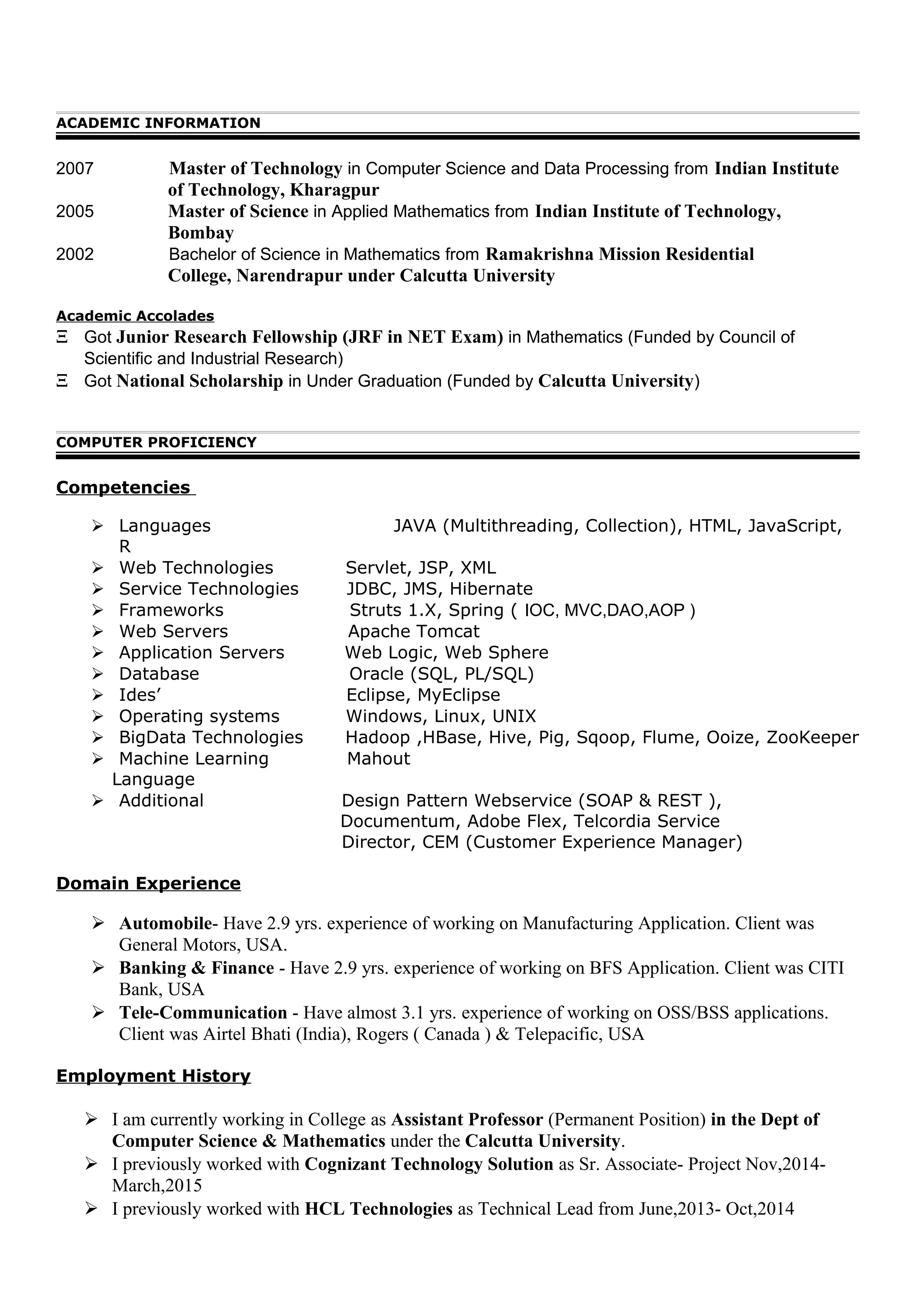 ACADEMIC INFORMATION
2007 Master of Technology in Computer Science and Data Processing from Indian Institute
of Technology, Kharagpur
2005 Master of Science in Applied Mathematics from Indian Institute of Technology,
Bombay
2002 Bachelor of Science in Mathematics from Ramakrishna Mission Residential
College, Narendrapur under Calcutta University
Academic Accolades
Ξ Got Junior Research Fellowship (JRF in NET Exam) in Mathematics (Funded by Council of
Scientific and Industrial Research)
Ξ Got National Scholarship in Under Graduation (Funded by Calcutta University)
COMPUTER PROFICIENCY
Competencies
 Languages JAVA (Multithreading, Collection), HTML, JavaScript,
R
 Web Technologies Servlet, JSP, XML
 Service Technologies JDBC, JMS, Hibernate
 Frameworks Struts 1.X, Spring ( IOC, MVC,DAO,AOP )
 Web Servers Apache Tomcat
 Application Servers Web Logic, Web Sphere
 Database Oracle (SQL, PL/SQL)
 Ides’ Eclipse, MyEclipse
 Operating systems Windows, Linux, UNIX
 BigData Technologies Hadoop ,HBase, Hive, Pig, Sqoop, Flume, Ooize, ZooKeeper
 Machine Learning Mahout
Language
 Additional Design Pattern Webservice (SOAP & REST ),
Documentum, Adobe Flex, Telcordia Service
Director, CEM (Customer Experience Manager)
Domain Experience
 Automobile- Have 2.9 yrs. experience of working on Manufacturing Application. Client was
General Motors, USA.
 Banking & Finance - Have 2.9 yrs. experience of working on BFS Application. Client was CITI
Bank, USA
 Tele-Communication - Have almost 3.1 yrs. experience of working on OSS/BSS applications.
Client was Airtel Bhati (India), Rogers ( Canada ) & Telepacific, USA
Employment History
 I am currently working in College as Assistant Professor (Permanent Position) in the Dept of
Computer Science & Mathematics under the Calcutta University.
 I previously worked with Cognizant Technology Solution as Sr. Associate- Project Nov,2014-
March,2015
 I previously worked with HCL Technologies as Technical Lead from June,2013- Oct,2014
 