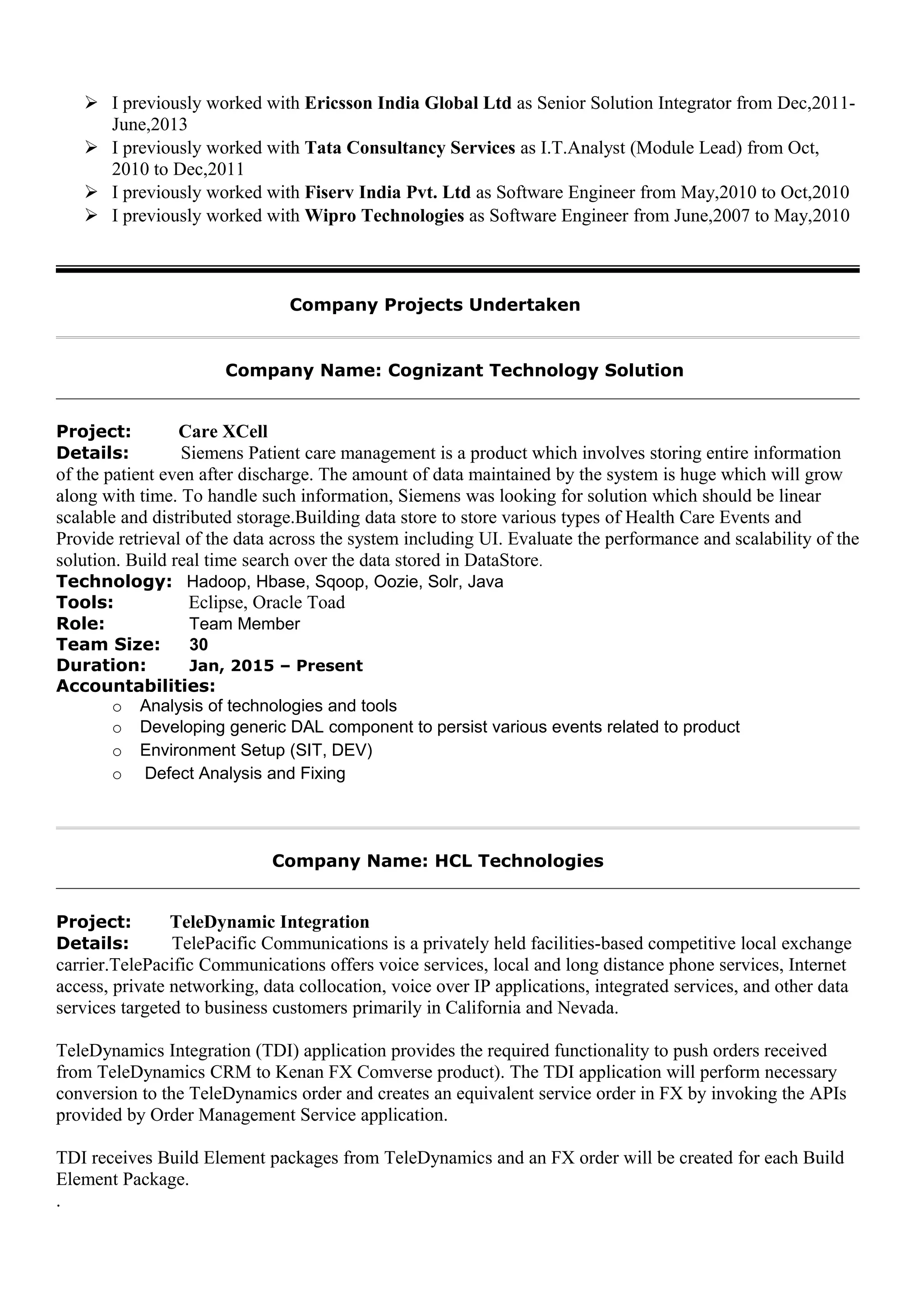  I previously worked with Ericsson India Global Ltd as Senior Solution Integrator from Dec,2011-
June,2013
 I previously worked with Tata Consultancy Services as I.T.Analyst (Module Lead) from Oct,
2010 to Dec,2011
 I previously worked with Fiserv India Pvt. Ltd as Software Engineer from May,2010 to Oct,2010
 I previously worked with Wipro Technologies as Software Engineer from June,2007 to May,2010
Company Projects Undertaken
Company Name: Cognizant Technology Solution
Project: Care XCell
Details: Siemens Patient care management is a product which involves storing entire information
of the patient even after discharge. The amount of data maintained by the system is huge which will grow
along with time. To handle such information, Siemens was looking for solution which should be linear
scalable and distributed storage.Building data store to store various types of Health Care Events and
Provide retrieval of the data across the system including UI. Evaluate the performance and scalability of the
solution. Build real time search over the data stored in DataStore.
Technology: Hadoop, Hbase, Sqoop, Oozie, Solr, Java
Tools: Eclipse, Oracle Toad
Role: Team Member
Team Size: 30
Duration: Jan, 2015 – Present
Accountabilities:
o Analysis of technologies and tools
o Developing generic DAL component to persist various events related to product
o Environment Setup (SIT, DEV)
o Defect Analysis and Fixing
Company Name: HCL Technologies
Project: TeleDynamic Integration
Details: TelePacific Communications is a privately held facilities-based competitive local exchange
carrier.TelePacific Communications offers voice services, local and long distance phone services, Internet
access, private networking, data collocation, voice over IP applications, integrated services, and other data
services targeted to business customers primarily in California and Nevada.
TeleDynamics Integration (TDI) application provides the required functionality to push orders received
from TeleDynamics CRM to Kenan FX Comverse product). The TDI application will perform necessary
conversion to the TeleDynamics order and creates an equivalent service order in FX by invoking the APIs
provided by Order Management Service application.
TDI receives Build Element packages from TeleDynamics and an FX order will be created for each Build
Element Package.
.
 