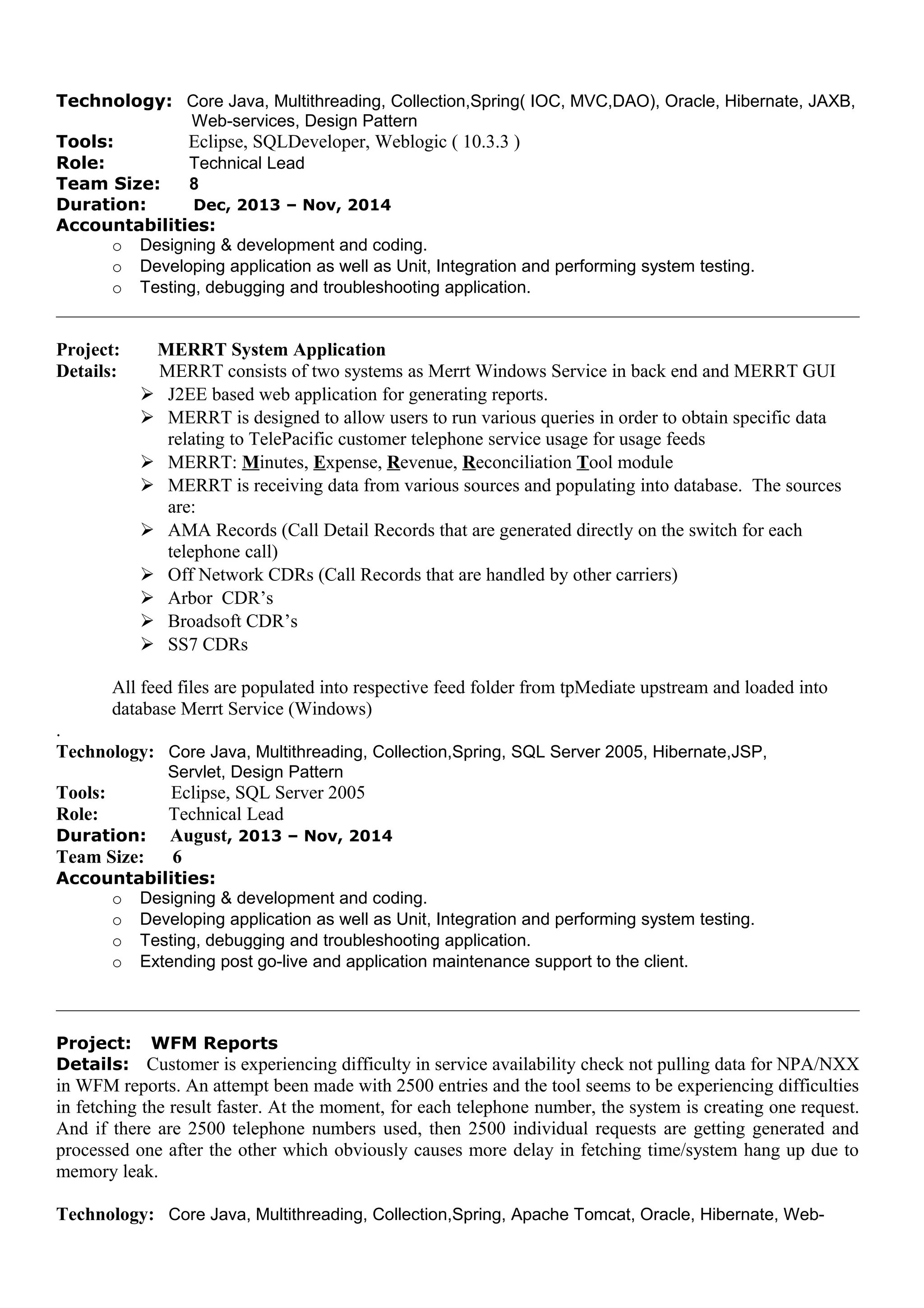 Technology: Core Java, Multithreading, Collection,Spring( IOC, MVC,DAO), Oracle, Hibernate, JAXB,
Web-services, Design Pattern
Tools: Eclipse, SQLDeveloper, Weblogic ( 10.3.3 )
Role: Technical Lead
Team Size: 8
Duration: Dec, 2013 – Nov, 2014
Accountabilities:
o Designing & development and coding.
o Developing application as well as Unit, Integration and performing system testing.
o Testing, debugging and troubleshooting application.
Project: MERRT System Application
Details: MERRT consists of two systems as Merrt Windows Service in back end and MERRT GUI
 J2EE based web application for generating reports.
 MERRT is designed to allow users to run various queries in order to obtain specific data
relating to TelePacific customer telephone service usage for usage feeds
 MERRT: Minutes, Expense, Revenue, Reconciliation Tool module
 MERRT is receiving data from various sources and populating into database. The sources
are:
 AMA Records (Call Detail Records that are generated directly on the switch for each
telephone call)
 Off Network CDRs (Call Records that are handled by other carriers)
 Arbor CDR’s
 Broadsoft CDR’s
 SS7 CDRs
All feed files are populated into respective feed folder from tpMediate upstream and loaded into
database Merrt Service (Windows)
.
Technology: Core Java, Multithreading, Collection,Spring, SQL Server 2005, Hibernate,JSP,
Servlet, Design Pattern
Tools: Eclipse, SQL Server 2005
Role: Technical Lead
Duration: August, 2013 – Nov, 2014
Team Size: 6
Accountabilities:
o Designing & development and coding.
o Developing application as well as Unit, Integration and performing system testing.
o Testing, debugging and troubleshooting application.
o Extending post go-live and application maintenance support to the client.
Project: WFM Reports
Details: Customer is experiencing difficulty in service availability check not pulling data for NPA/NXX
in WFM reports. An attempt been made with 2500 entries and the tool seems to be experiencing difficulties
in fetching the result faster. At the moment, for each telephone number, the system is creating one request.
And if there are 2500 telephone numbers used, then 2500 individual requests are getting generated and
processed one after the other which obviously causes more delay in fetching time/system hang up due to
memory leak.
Technology: Core Java, Multithreading, Collection,Spring, Apache Tomcat, Oracle, Hibernate, Web-
 