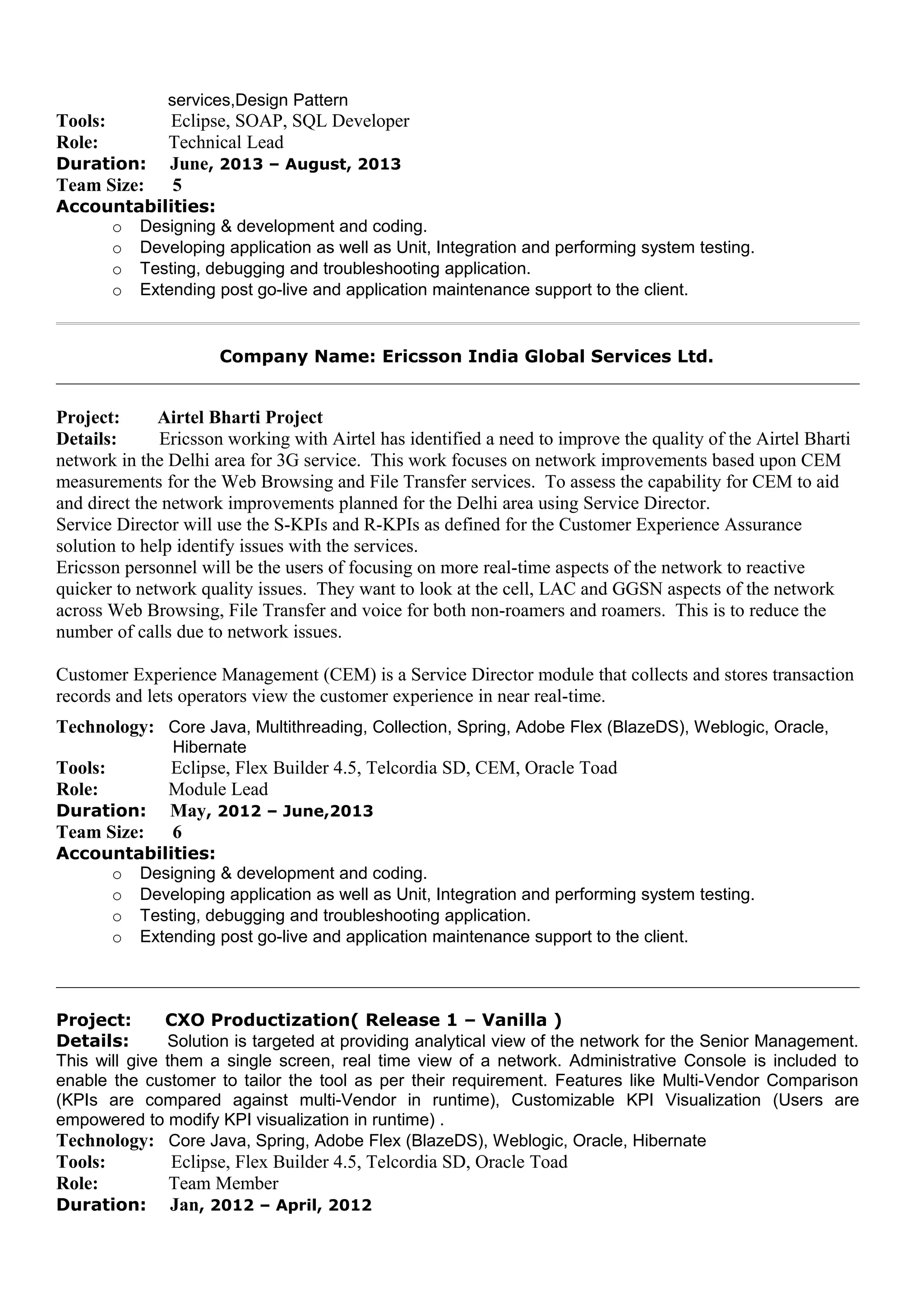 services,Design Pattern
Tools: Eclipse, SOAP, SQL Developer
Role: Technical Lead
Duration: June, 2013 – August, 2013
Team Size: 5
Accountabilities:
o Designing & development and coding.
o Developing application as well as Unit, Integration and performing system testing.
o Testing, debugging and troubleshooting application.
o Extending post go-live and application maintenance support to the client.
Company Name: Ericsson India Global Services Ltd.
Project: Airtel Bharti Project
Details: Ericsson working with Airtel has identified a need to improve the quality of the Airtel Bharti
network in the Delhi area for 3G service. This work focuses on network improvements based upon CEM
measurements for the Web Browsing and File Transfer services. To assess the capability for CEM to aid
and direct the network improvements planned for the Delhi area using Service Director.
Service Director will use the S-KPIs and R-KPIs as defined for the Customer Experience Assurance
solution to help identify issues with the services.
Ericsson personnel will be the users of focusing on more real-time aspects of the network to reactive
quicker to network quality issues. They want to look at the cell, LAC and GGSN aspects of the network
across Web Browsing, File Transfer and voice for both non-roamers and roamers. This is to reduce the
number of calls due to network issues.
Customer Experience Management (CEM) is a Service Director module that collects and stores transaction
records and lets operators view the customer experience in near real-time.
Technology: Core Java, Multithreading, Collection, Spring, Adobe Flex (BlazeDS), Weblogic, Oracle,
Hibernate
Tools: Eclipse, Flex Builder 4.5, Telcordia SD, CEM, Oracle Toad
Role: Module Lead
Duration: May, 2012 – June,2013
Team Size: 6
Accountabilities:
o Designing & development and coding.
o Developing application as well as Unit, Integration and performing system testing.
o Testing, debugging and troubleshooting application.
o Extending post go-live and application maintenance support to the client.
Project: CXO Productization( Release 1 – Vanilla )
Details: Solution is targeted at providing analytical view of the network for the Senior Management.
This will give them a single screen, real time view of a network. Administrative Console is included to
enable the customer to tailor the tool as per their requirement. Features like Multi-Vendor Comparison
(KPIs are compared against multi-Vendor in runtime), Customizable KPI Visualization (Users are
empowered to modify KPI visualization in runtime) .
Technology: Core Java, Spring, Adobe Flex (BlazeDS), Weblogic, Oracle, Hibernate
Tools: Eclipse, Flex Builder 4.5, Telcordia SD, Oracle Toad
Role: Team Member
Duration: Jan, 2012 – April, 2012
 