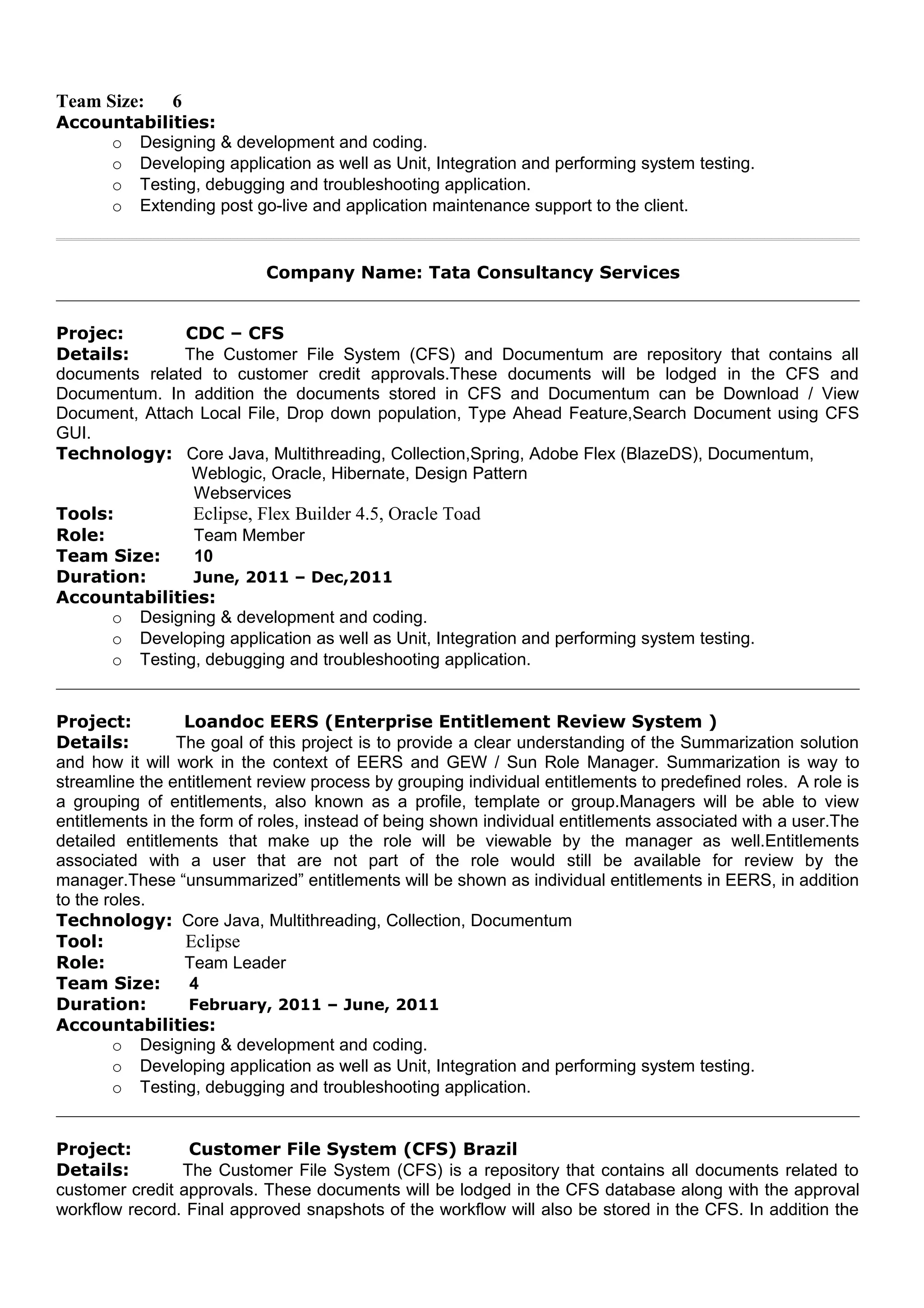 Team Size: 6
Accountabilities:
o Designing & development and coding.
o Developing application as well as Unit, Integration and performing system testing.
o Testing, debugging and troubleshooting application.
o Extending post go-live and application maintenance support to the client.
Company Name: Tata Consultancy Services
Projec: CDC – CFS
Details: The Customer File System (CFS) and Documentum are repository that contains all
documents related to customer credit approvals.These documents will be lodged in the CFS and
Documentum. In addition the documents stored in CFS and Documentum can be Download / View
Document, Attach Local File, Drop down population, Type Ahead Feature,Search Document using CFS
GUI.
Technology: Core Java, Multithreading, Collection,Spring, Adobe Flex (BlazeDS), Documentum,
Weblogic, Oracle, Hibernate, Design Pattern
Webservices
Tools: Eclipse, Flex Builder 4.5, Oracle Toad
Role: Team Member
Team Size: 10
Duration: June, 2011 – Dec,2011
Accountabilities:
o Designing & development and coding.
o Developing application as well as Unit, Integration and performing system testing.
o Testing, debugging and troubleshooting application.
Project: Loandoc EERS (Enterprise Entitlement Review System )
Details: The goal of this project is to provide a clear understanding of the Summarization solution
and how it will work in the context of EERS and GEW / Sun Role Manager. Summarization is way to
streamline the entitlement review process by grouping individual entitlements to predefined roles. A role is
a grouping of entitlements, also known as a profile, template or group.Managers will be able to view
entitlements in the form of roles, instead of being shown individual entitlements associated with a user.The
detailed entitlements that make up the role will be viewable by the manager as well.Entitlements
associated with a user that are not part of the role would still be available for review by the
manager.These “unsummarized” entitlements will be shown as individual entitlements in EERS, in addition
to the roles.
Technology: Core Java, Multithreading, Collection, Documentum
Tool: Eclipse
Role: Team Leader
Team Size: 4
Duration: February, 2011 – June, 2011
Accountabilities:
o Designing & development and coding.
o Developing application as well as Unit, Integration and performing system testing.
o Testing, debugging and troubleshooting application.
Project: Customer File System (CFS) Brazil
Details: The Customer File System (CFS) is a repository that contains all documents related to
customer credit approvals. These documents will be lodged in the CFS database along with the approval
workflow record. Final approved snapshots of the workflow will also be stored in the CFS. In addition the
 
