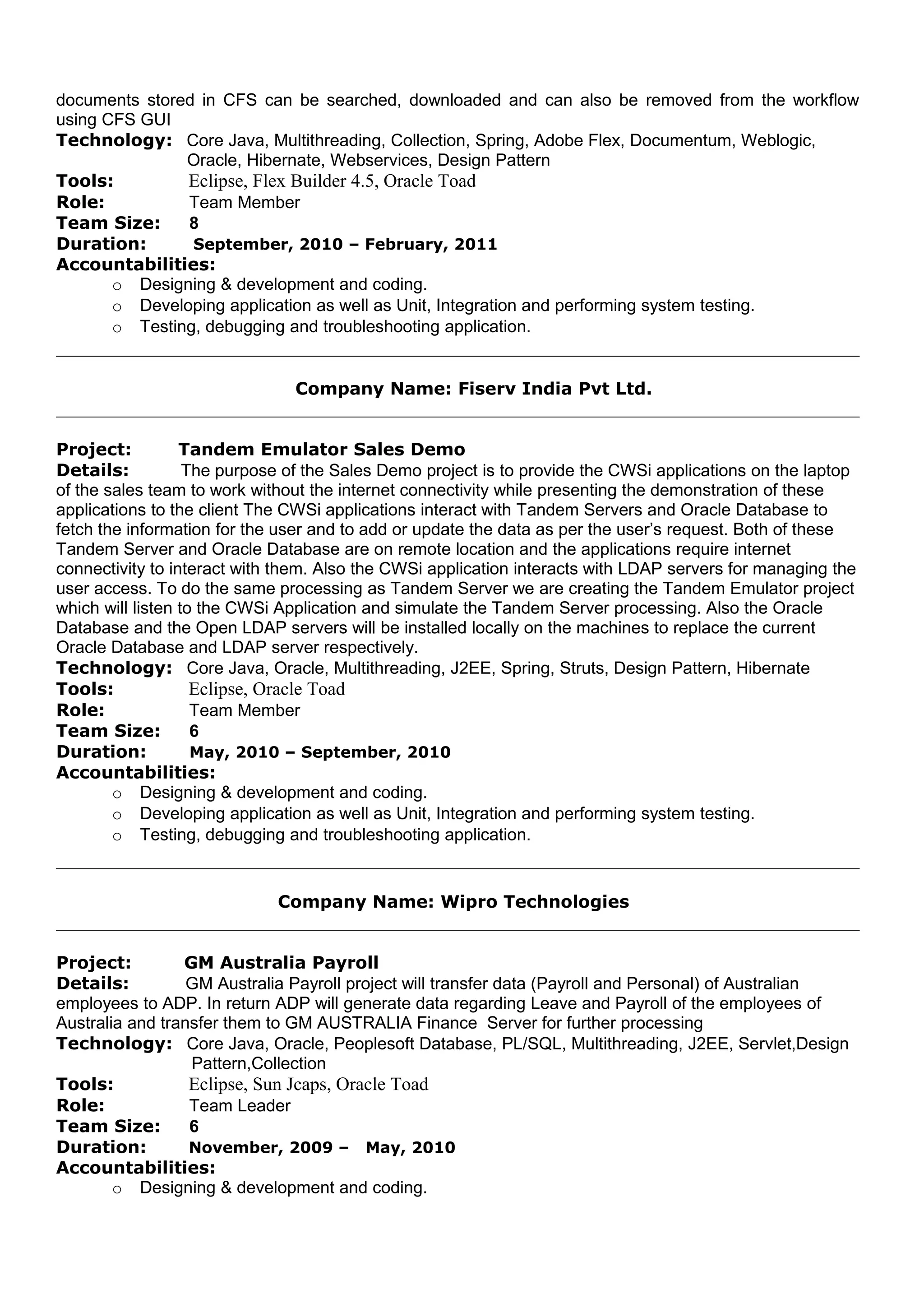 documents stored in CFS can be searched, downloaded and can also be removed from the workflow
using CFS GUI
Technology: Core Java, Multithreading, Collection, Spring, Adobe Flex, Documentum, Weblogic,
Oracle, Hibernate, Webservices, Design Pattern
Tools: Eclipse, Flex Builder 4.5, Oracle Toad
Role: Team Member
Team Size: 8
Duration: September, 2010 – February, 2011
Accountabilities:
o Designing & development and coding.
o Developing application as well as Unit, Integration and performing system testing.
o Testing, debugging and troubleshooting application.
Company Name: Fiserv India Pvt Ltd.
Project: Tandem Emulator Sales Demo
Details: The purpose of the Sales Demo project is to provide the CWSi applications on the laptop
of the sales team to work without the internet connectivity while presenting the demonstration of these
applications to the client The CWSi applications interact with Tandem Servers and Oracle Database to
fetch the information for the user and to add or update the data as per the user’s request. Both of these
Tandem Server and Oracle Database are on remote location and the applications require internet
connectivity to interact with them. Also the CWSi application interacts with LDAP servers for managing the
user access. To do the same processing as Tandem Server we are creating the Tandem Emulator project
which will listen to the CWSi Application and simulate the Tandem Server processing. Also the Oracle
Database and the Open LDAP servers will be installed locally on the machines to replace the current
Oracle Database and LDAP server respectively.
Technology: Core Java, Oracle, Multithreading, J2EE, Spring, Struts, Design Pattern, Hibernate
Tools: Eclipse, Oracle Toad
Role: Team Member
Team Size: 6
Duration: May, 2010 – September, 2010
Accountabilities:
o Designing & development and coding.
o Developing application as well as Unit, Integration and performing system testing.
o Testing, debugging and troubleshooting application.
Company Name: Wipro Technologies
Project: GM Australia Payroll
Details: GM Australia Payroll project will transfer data (Payroll and Personal) of Australian
employees to ADP. In return ADP will generate data regarding Leave and Payroll of the employees of
Australia and transfer them to GM AUSTRALIA Finance Server for further processing
Technology: Core Java, Oracle, Peoplesoft Database, PL/SQL, Multithreading, J2EE, Servlet,Design
Pattern,Collection
Tools: Eclipse, Sun Jcaps, Oracle Toad
Role: Team Leader
Team Size: 6
Duration: November, 2009 – May, 2010
Accountabilities:
o Designing & development and coding.
 