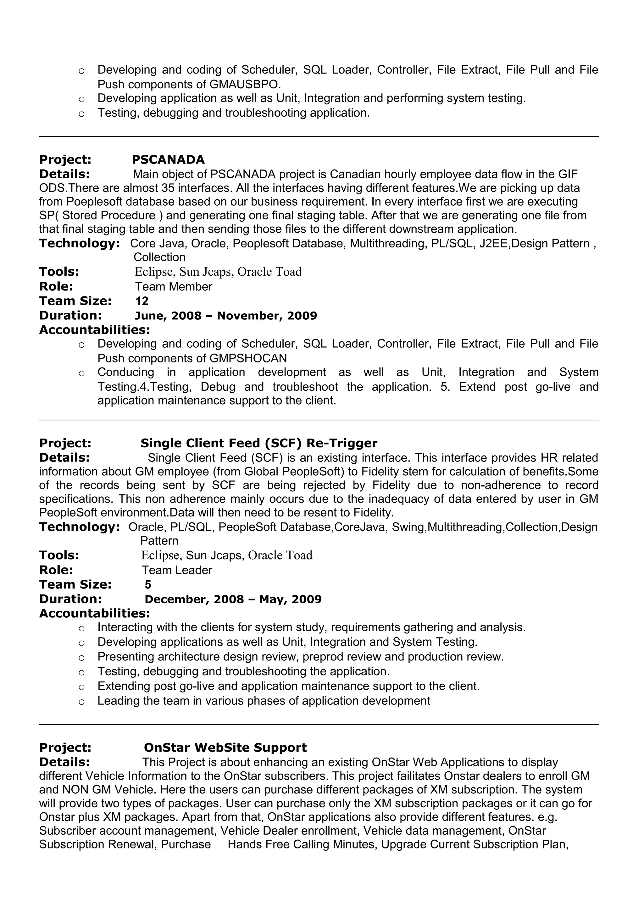 o Developing and coding of Scheduler, SQL Loader, Controller, File Extract, File Pull and File
Push components of GMAUSBPO.
o Developing application as well as Unit, Integration and performing system testing.
o Testing, debugging and troubleshooting application.
Project: PSCANADA
Details: Main object of PSCANADA project is Canadian hourly employee data flow in the GIF
ODS.There are almost 35 interfaces. All the interfaces having different features.We are picking up data
from Poeplesoft database based on our business requirement. In every interface first we are executing
SP( Stored Procedure ) and generating one final staging table. After that we are generating one file from
that final staging table and then sending those files to the different downstream application.
Technology: Core Java, Oracle, Peoplesoft Database, Multithreading, PL/SQL, J2EE,Design Pattern ,
Collection
Tools: Eclipse, Sun Jcaps, Oracle Toad
Role: Team Member
Team Size: 12
Duration: June, 2008 – November, 2009
Accountabilities:
o Developing and coding of Scheduler, SQL Loader, Controller, File Extract, File Pull and File
Push components of GMPSHOCAN
o Conducing in application development as well as Unit, Integration and System
Testing.4.Testing, Debug and troubleshoot the application. 5. Extend post go-live and
application maintenance support to the client.
Project: Single Client Feed (SCF) Re-Trigger
Details: Single Client Feed (SCF) is an existing interface. This interface provides HR related
information about GM employee (from Global PeopleSoft) to Fidelity stem for calculation of benefits.Some
of the records being sent by SCF are being rejected by Fidelity due to non-adherence to record
specifications. This non adherence mainly occurs due to the inadequacy of data entered by user in GM
PeopleSoft environment.Data will then need to be resent to Fidelity.
Technology: Oracle, PL/SQL, PeopleSoft Database,CoreJava, Swing,Multithreading,Collection,Design
Pattern
Tools: Eclipse, Sun Jcaps, Oracle Toad
Role: Team Leader
Team Size: 5
Duration: December, 2008 – May, 2009
Accountabilities:
o Interacting with the clients for system study, requirements gathering and analysis.
o Developing applications as well as Unit, Integration and System Testing.
o Presenting architecture design review, preprod review and production review.
o Testing, debugging and troubleshooting the application.
o Extending post go-live and application maintenance support to the client.
o Leading the team in various phases of application development
Project: OnStar WebSite Support
Details: This Project is about enhancing an existing OnStar Web Applications to display
different Vehicle Information to the OnStar subscribers. This project failitates Onstar dealers to enroll GM
and NON GM Vehicle. Here the users can purchase different packages of XM subscription. The system
will provide two types of packages. User can purchase only the XM subscription packages or it can go for
Onstar plus XM packages. Apart from that, OnStar applications also provide different features. e.g.
Subscriber account management, Vehicle Dealer enrollment, Vehicle data management, OnStar
Subscription Renewal, Purchase Hands Free Calling Minutes, Upgrade Current Subscription Plan,
 