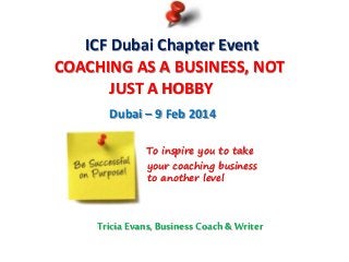 ICF Dubai Chapter Event
COACHING AS A BUSINESS, NOT
JUST A HOBBY
Dubai – 9 Feb 2014
To inspire you to take
your coaching business
to another level
Tricia Evans, Business Coach & Writer
 