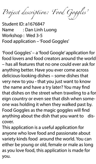 Project description: ʻFood Goggles’
Student ID: a1676847
Name : Dan Linh Luong
Workshop : Wed 3-5
Food application –‘Food Goggles’
‘Food Goggles’– a‘food Google’application for
food lovers and food creators around the world
– has all features that no one could ever ask for
anything better. Have you ever come across
delicious-looking dishes – some dishes that
very new to you - that you just want to know
the name and have a try later? You may find
that dishes on the street when traveling to a for
eign country or even see that dish when some-
one was holding it when they walked past by.
Food Goggles as the magic goggles will find
anything about the dish that you want to dis-
cover.
This application is a useful application for
anyone who love food and passionate about
variety kinds food around the world. You can
either be young or old, female or male as long
as you love food, this application is made for
you.
 