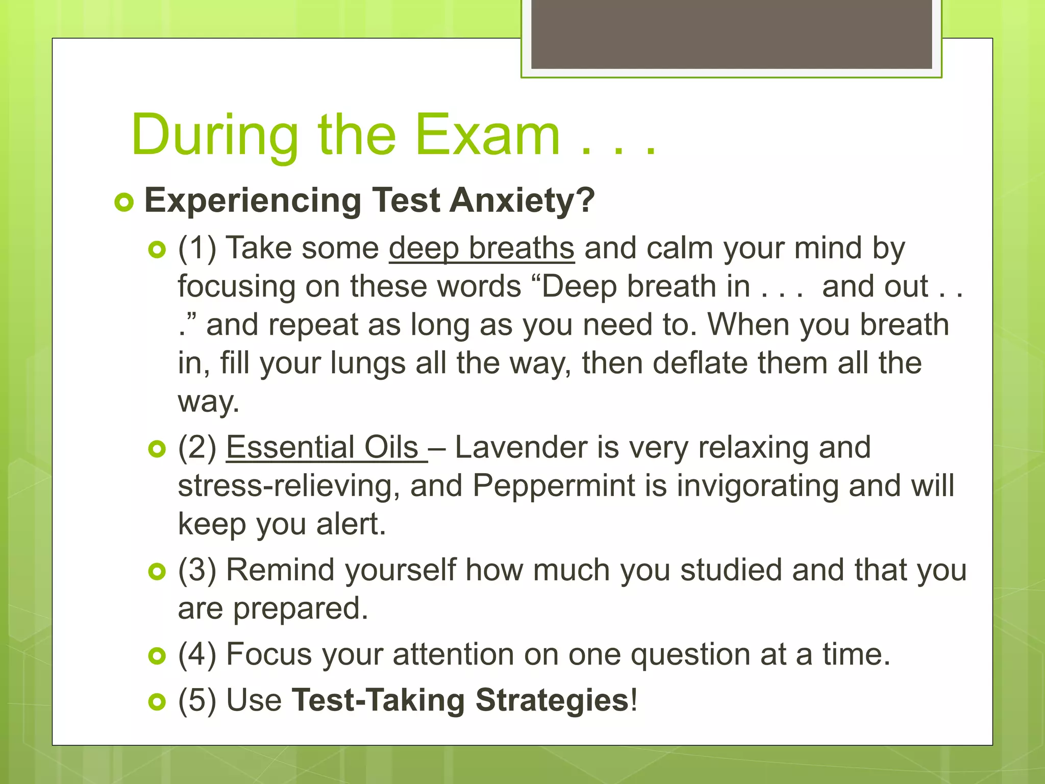 During the Exam . . .
 Experiencing Test Anxiety?
 (1) Take some deep breaths and calm your mind by
focusing on these words “Deep breath in . . . and out . .
.” and repeat as long as you need to. When you breath
in, fill your lungs all the way, then deflate them all the
way.
 (2) Essential Oils – Lavender is very relaxing and
stress-relieving, and Peppermint is invigorating and will
keep you alert.
 (3) Remind yourself how much you studied and that you
are prepared.
 (4) Focus your attention on one question at a time.
 (5) Use Test-Taking Strategies!
 