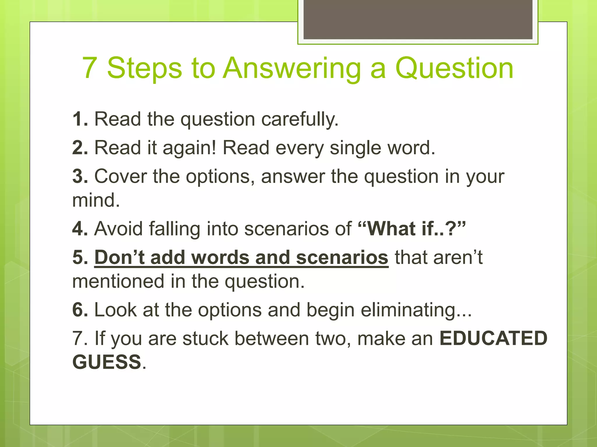 7 Steps to Answering a Question
1. Read the question carefully.
2. Read it again! Read every single word.
3. Cover the options, answer the question in your
mind.
4. Avoid falling into scenarios of “What if..?”
5. Don’t add words and scenarios that aren’t
mentioned in the question.
6. Look at the options and begin eliminating...
7. If you are stuck between two, make an EDUCATED
GUESS.
 