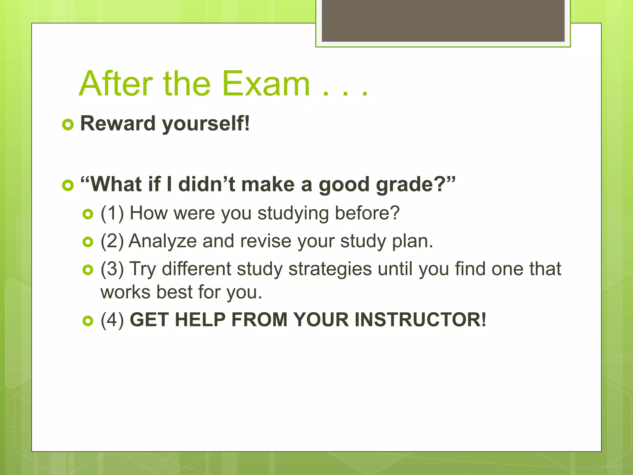 After the Exam . . .
 Reward yourself!
 “What if I didn’t make a good grade?”
 (1) How were you studying before?
 (2) Analyze and revise your study plan.
 (3) Try different study strategies until you find one that
works best for you.
 (4) GET HELP FROM YOUR INSTRUCTOR!
 