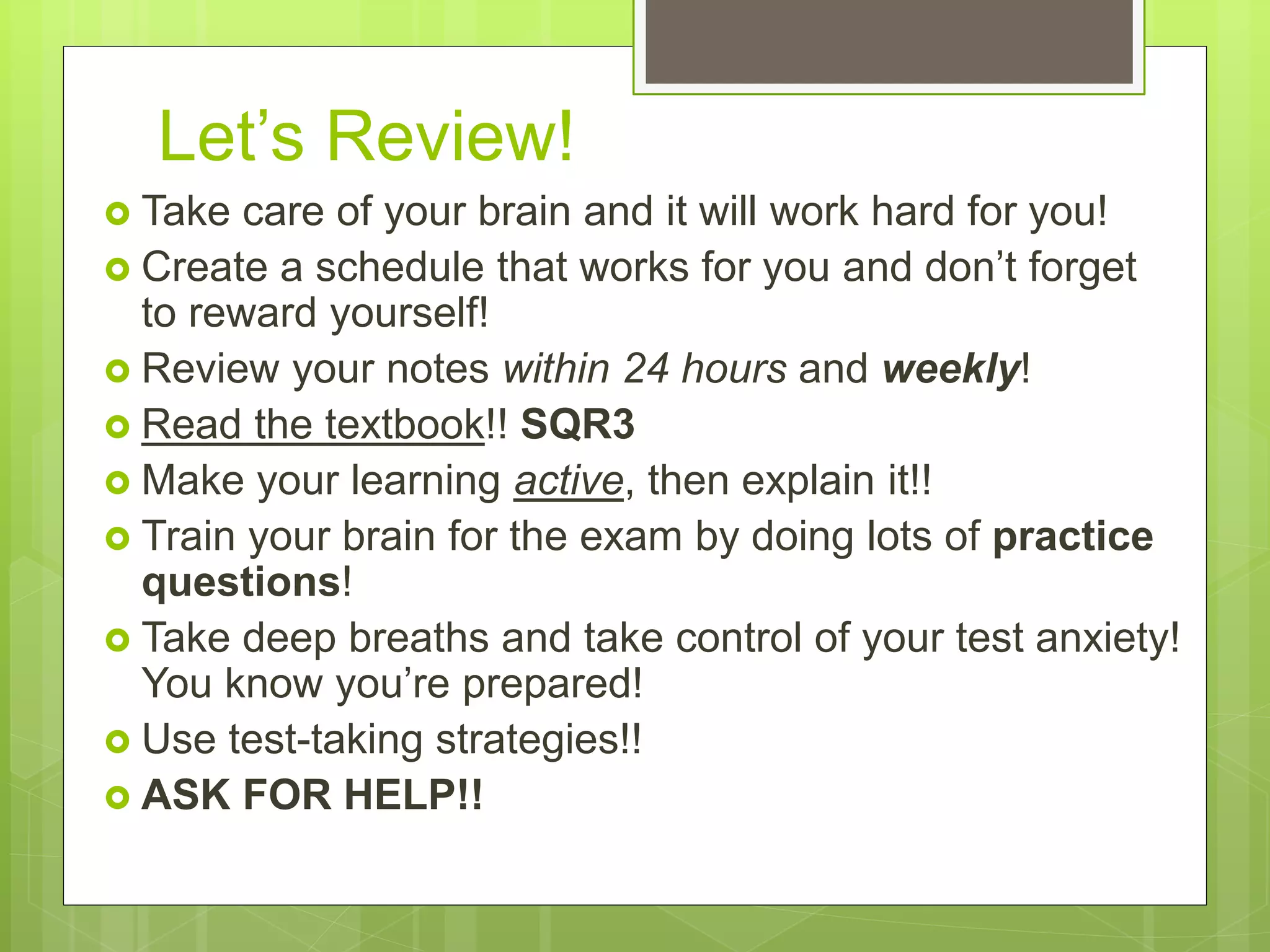 Let’s Review!
 Take care of your brain and it will work hard for you!
 Create a schedule that works for you and don’t forget
to reward yourself!
 Review your notes within 24 hours and weekly!
 Read the textbook!! SQR3
 Make your learning active, then explain it!!
 Train your brain for the exam by doing lots of practice
questions!
 Take deep breaths and take control of your test anxiety!
You know you’re prepared!
 Use test-taking strategies!!
 ASK FOR HELP!!
 