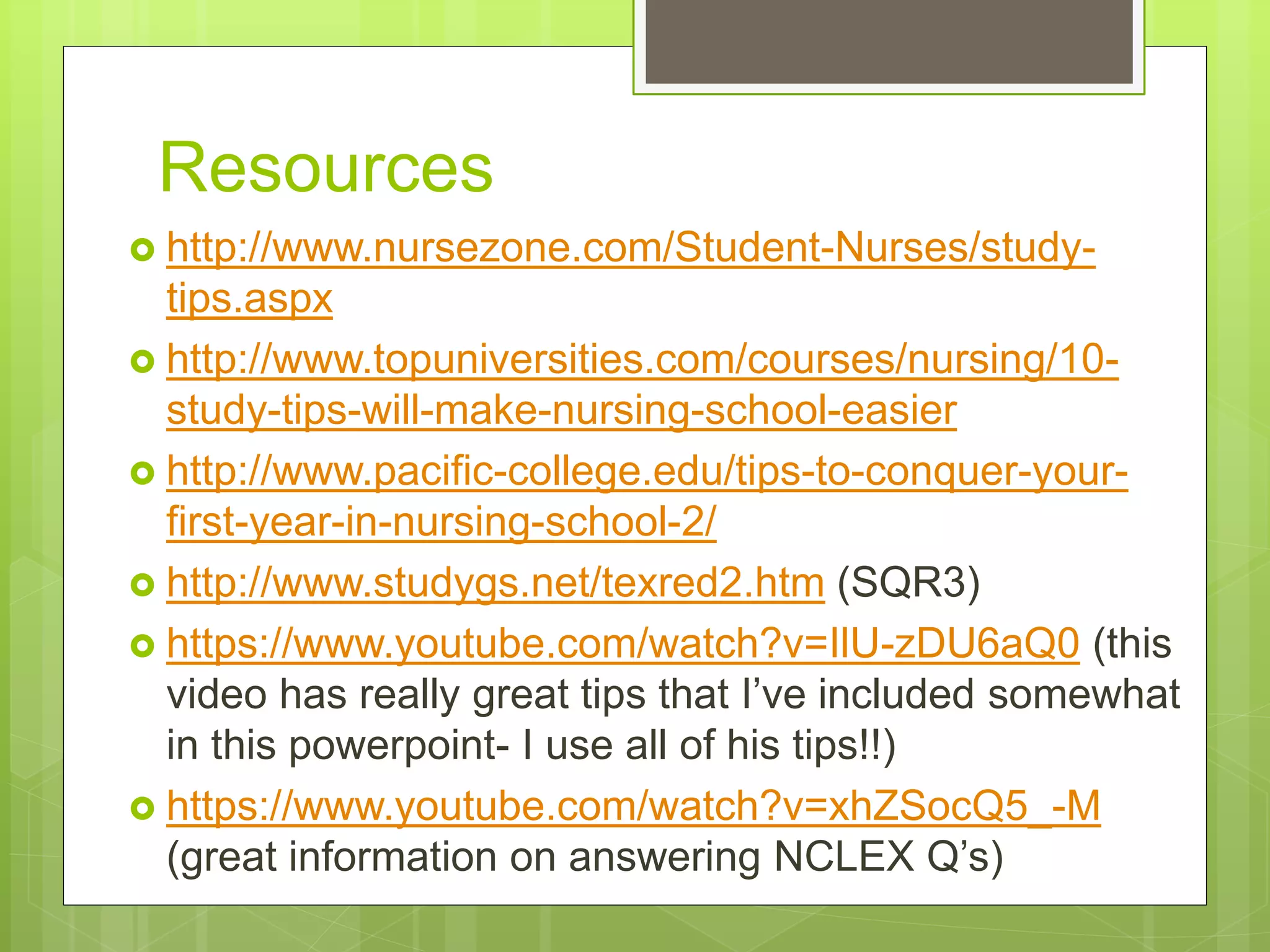 Resources
 http://www.nursezone.com/Student-Nurses/study-
tips.aspx
 http://www.topuniversities.com/courses/nursing/10-
study-tips-will-make-nursing-school-easier
 http://www.pacific-college.edu/tips-to-conquer-your-
first-year-in-nursing-school-2/
 http://www.studygs.net/texred2.htm (SQR3)
 https://www.youtube.com/watch?v=IlU-zDU6aQ0 (this
video has really great tips that I’ve included somewhat
in this powerpoint- I use all of his tips!!)
 https://www.youtube.com/watch?v=xhZSocQ5_-M
(great information on answering NCLEX Q’s)
 