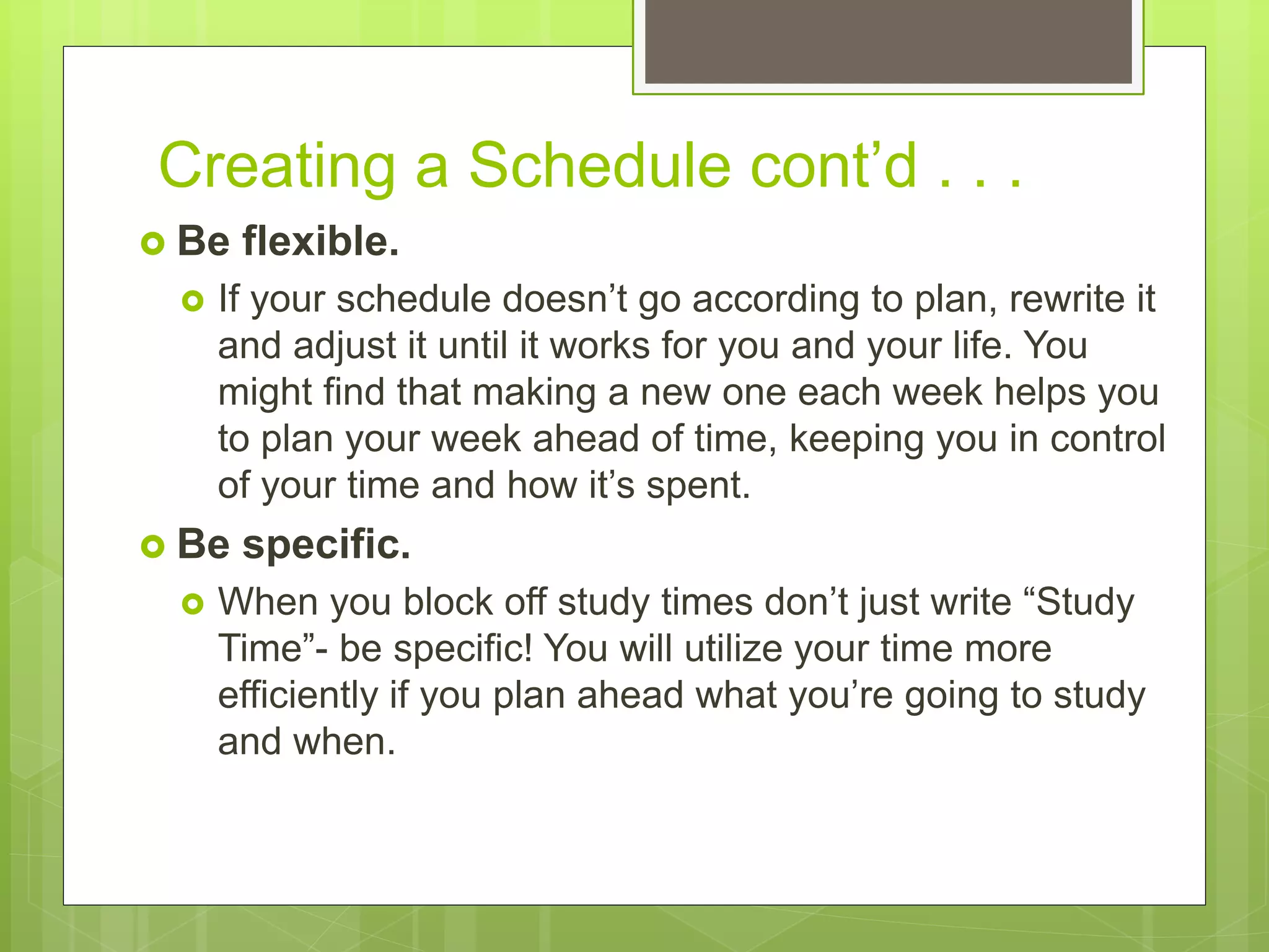 Creating a Schedule cont’d . . .
 Be flexible.
 If your schedule doesn’t go according to plan, rewrite it
and adjust it until it works for you and your life. You
might find that making a new one each week helps you
to plan your week ahead of time, keeping you in control
of your time and how it’s spent.
 Be specific.
 When you block off study times don’t just write “Study
Time”- be specific! You will utilize your time more
efficiently if you plan ahead what you’re going to study
and when.
 