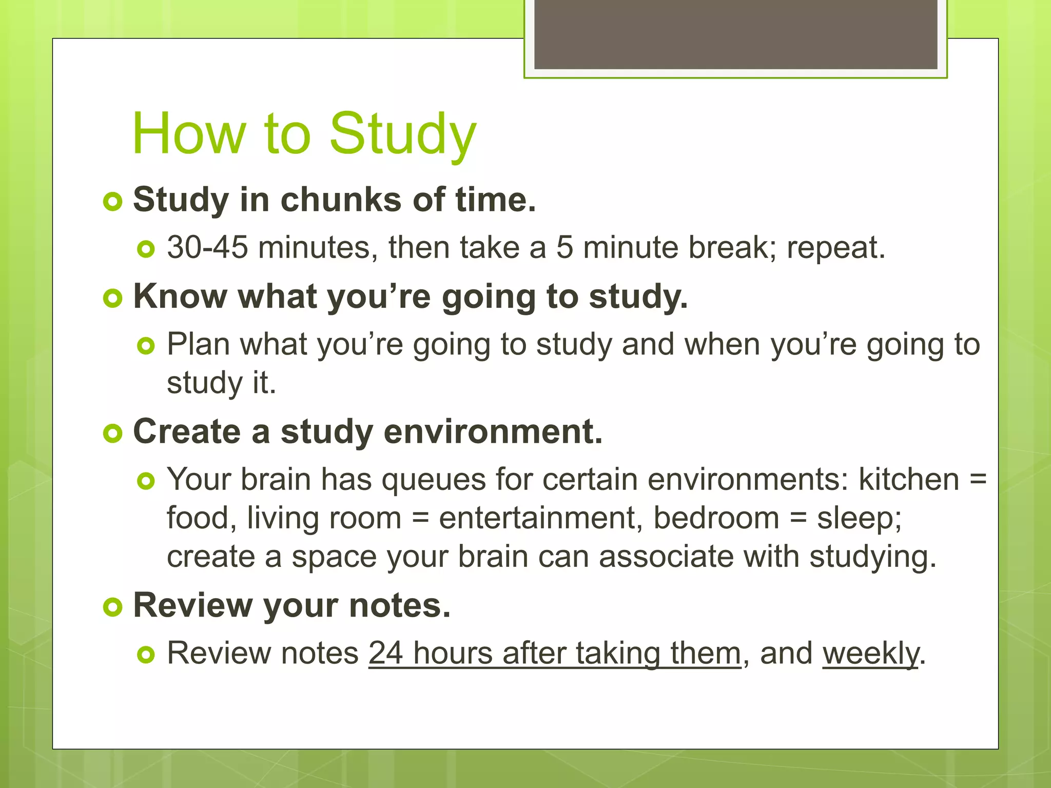 How to Study
 Study in chunks of time.
 30-45 minutes, then take a 5 minute break; repeat.
 Know what you’re going to study.
 Plan what you’re going to study and when you’re going to
study it.
 Create a study environment.
 Your brain has queues for certain environments: kitchen =
food, living room = entertainment, bedroom = sleep;
create a space your brain can associate with studying.
 Review your notes.
 Review notes 24 hours after taking them, and weekly.
 