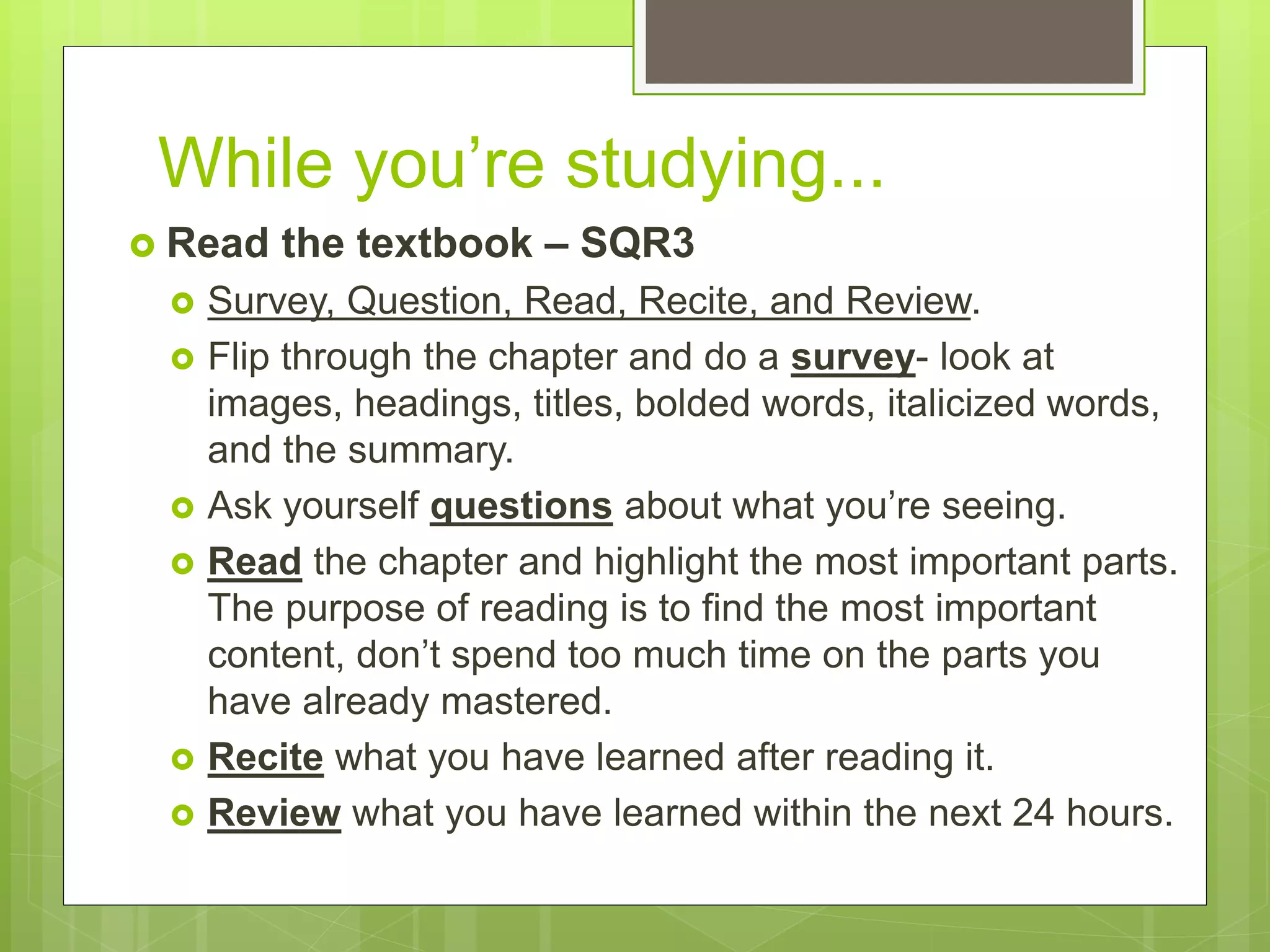 While you’re studying...
 Read the textbook – SQR3
 Survey, Question, Read, Recite, and Review.
 Flip through the chapter and do a survey- look at
images, headings, titles, bolded words, italicized words,
and the summary.
 Ask yourself questions about what you’re seeing.
 Read the chapter and highlight the most important parts.
The purpose of reading is to find the most important
content, don’t spend too much time on the parts you
have already mastered.
 Recite what you have learned after reading it.
 Review what you have learned within the next 24 hours.
 