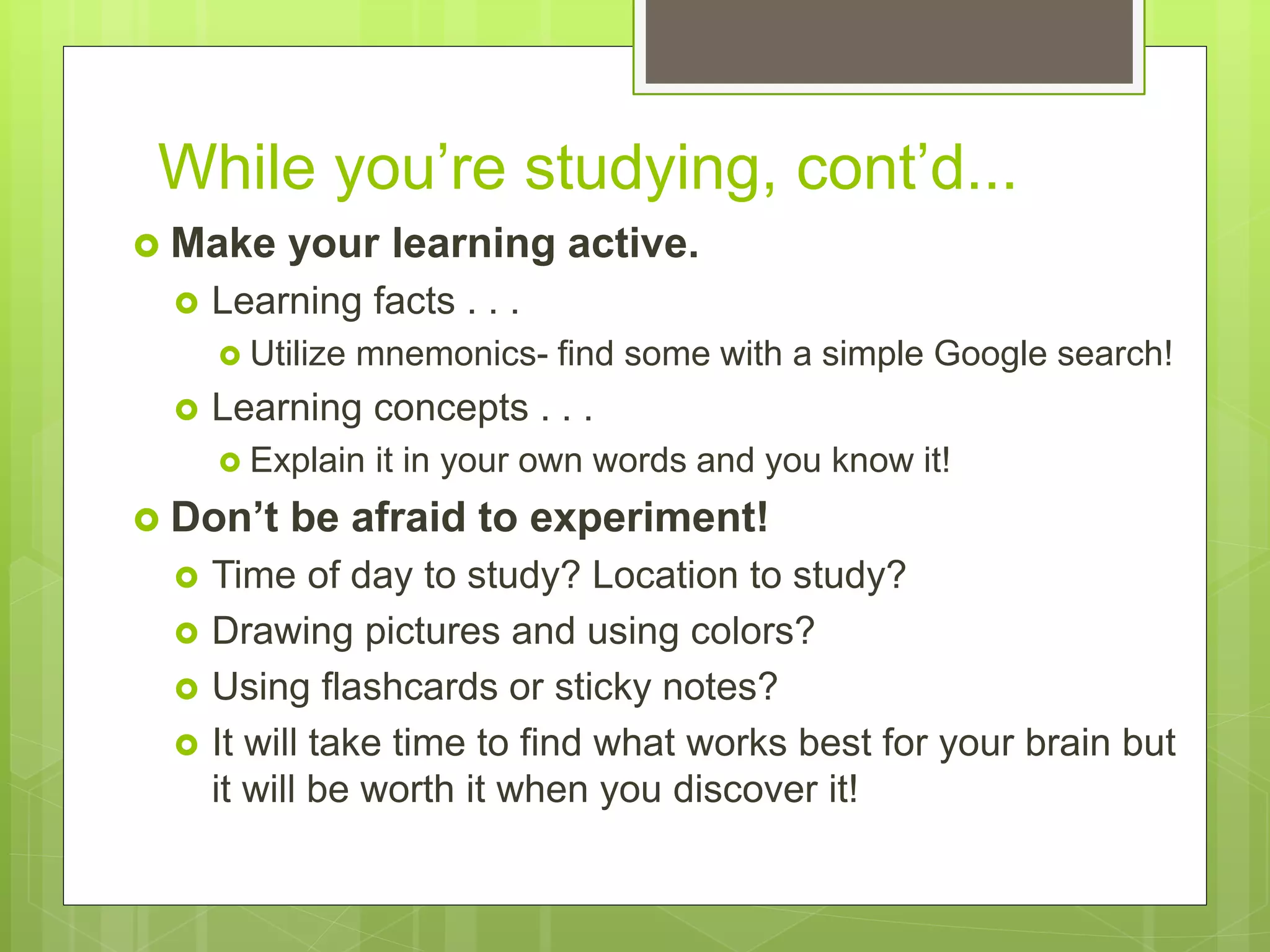 While you’re studying, cont’d...
 Make your learning active.
 Learning facts . . .
 Utilize mnemonics- find some with a simple Google search!
 Learning concepts . . .
 Explain it in your own words and you know it!
 Don’t be afraid to experiment!
 Time of day to study? Location to study?
 Drawing pictures and using colors?
 Using flashcards or sticky notes?
 It will take time to find what works best for your brain but
it will be worth it when you discover it!
 