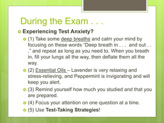 During the Exam . . .
 Experiencing Test Anxiety?
 (1) Take some deep breaths and calm your mind by
focusing on these words “Deep breath in . . . and out . .
.” and repeat as long as you need to. When you breath
in, fill your lungs all the way, then deflate them all the
way.
 (2) Essential Oils – Lavender is very relaxing and
stress-relieving, and Peppermint is invigorating and will
keep you alert.
 (3) Remind yourself how much you studied and that you
are prepared.
 (4) Focus your attention on one question at a time.
 (5) Use Test-Taking Strategies!
 