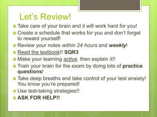 Let’s Review!
 Take care of your brain and it will work hard for you!
 Create a schedule that works for you and don’t forget
to reward yourself!
 Review your notes within 24 hours and weekly!
 Read the textbook!! SQR3
 Make your learning active, then explain it!!
 Train your brain for the exam by doing lots of practice
questions!
 Take deep breaths and take control of your test anxiety!
You know you’re prepared!
 Use test-taking strategies!!
 ASK FOR HELP!!
 