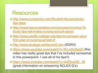 Resources
 http://www.nursezone.com/Student-Nurses/study-
tips.aspx
 http://www.topuniversities.com/courses/nursing/10-
study-tips-will-make-nursing-school-easier
 http://www.pacific-college.edu/tips-to-conquer-your-
first-year-in-nursing-school-2/
 http://www.studygs.net/texred2.htm (SQR3)
 https://www.youtube.com/watch?v=IlU-zDU6aQ0 (this
video has really great tips that I’ve included somewhat
in this powerpoint- I use all of his tips!!)
 https://www.youtube.com/watch?v=xhZSocQ5_-M
(great information on answering NCLEX Q’s)
 